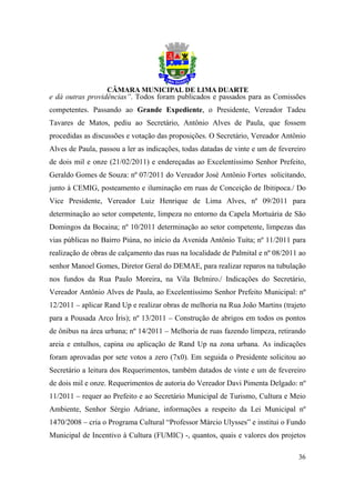 e dá outras providências”. Todos foram publicados e passados para as Comissões
competentes. Passando ao Grande Expediente, o Presidente, Vereador Tadeu
Tavares de Matos, pediu ao Secretário, Antônio Alves de Paula, que fossem
procedidas as discussões e votação das proposições. O Secretário, Vereador Antônio
Alves de Paula, passou a ler as indicações, todas datadas de vinte e um de fevereiro
de dois mil e onze (21/02/2011) e endereçadas ao Excelentíssimo Senhor Prefeito,
Geraldo Gomes de Souza: nº 07/2011 do Vereador José Antônio Fortes solicitando,
junto à CEMIG, posteamento e iluminação em ruas de Conceição de Ibitipoca./ Do
Vice Presidente, Vereador Luiz Henrique de Lima Alves, nº 09/2011 para
determinação ao setor competente, limpeza no entorno da Capela Mortuária de São
Domingos da Bocaina; nº 10/2011 determinação ao setor competente, limpezas das
vias públicas no Bairro Piúna, no início da Avenida Antônio Tuíta; nº 11/2011 para
realização de obras de calçamento das ruas na localidade de Palmital e nº 08/2011 ao
senhor Manoel Gomes, Diretor Geral do DEMAE, para realizar reparos na tubulação
nos fundos da Rua Paulo Moreira, na Vila Belmiro./ Indicações do Secretário,
Vereador Antônio Alves de Paula, ao Excelentíssimo Senhor Prefeito Municipal: nº
12/2011 – aplicar Rand Up e realizar obras de melhoria na Rua João Martins (trajeto
para a Pousada Arco Íris); nº 13/2011 – Construção de abrigos em todos os pontos
de ônibus na área urbana; nº 14/2011 – Melhoria de ruas fazendo limpeza, retirando
areia e entulhos, capina ou aplicação de Rand Up na zona urbana. As indicações
foram aprovadas por sete votos a zero (7x0). Em seguida o Presidente solicitou ao
Secretário a leitura dos Requerimentos, também datados de vinte e um de fevereiro
de dois mil e onze. Requerimentos de autoria do Vereador Davi Pimenta Delgado: nº
11/2011 – requer ao Prefeito e ao Secretário Municipal de Turismo, Cultura e Meio
Ambiente, Senhor Sérgio Adriane, informações a respeito da Lei Municipal nº
1470/2008 – cria o Programa Cultural “Professor Márcio Ulysses” e institui o Fundo
Municipal de Incentivo à Cultura (FUMIC) -, quantos, quais e valores dos projetos

                                                                                 36
 