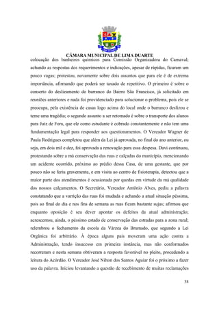 colocação dos banheiros químicos para Comissão Organizadora do Carnaval;
achando as respostas dos requerimentos e indicações, apesar de rápidas, ficaram um
pouco vagas; protestou, novamente sobre dois assuntos que para ele é de extrema
importância, afirmando que poderá ser taxado de repetitivo. O primeiro é sobre o
conserto do deslizamento do barranco do Bairro São Francisco, já solicitado em
reuniões anteriores e nada foi providenciado para solucionar o problema, pois ele se
preocupa, pela existência de casas logo acima do local onde o barranco deslizou e
teme uma tragédia; o segundo assunto a ser retomado é sobre o transporte dos alunos
para Juiz de Fora, que ele como estudante é cobrado constantemente e não tem uma
fundamentação legal para responder aos questionamentos. O Vereador Wagner de
Paula Rodrigues completou que além da Lei já aprovada, no final do ano anterior, ou
seja, em dois mil e dez, foi aprovada a renovação para essa despesa. Davi continuou,
protestando sobre a má conservação das ruas e calçadas do município, mencionando
um acidente ocorrido, próximo ao prédio dessa Casa, de uma gestante, que por
pouco não se feriu gravemente, e em visita ao centro de fisioterapia, detectou que a
maior parte dos atendimentos é ocasionada por quedas em virtude da má qualidade
dos nossos calçamentos. O Secretário, Vereador Antônio Alves, pediu a palavra
constatando que a varrição das ruas foi mudada e achando a atual situação péssima,
pois ao final do dia e nos fins de semana as ruas ficam bastante sujas; afirmou que
enquanto oposição é seu dever apontar os defeitos da atual administração;
acrescentou, ainda, o péssimo estado de conservação das estradas para a zona rural;
relembrou o fechamento da escola da Várzea do Brumado, que segundo a Lei
Orgânica foi arbitrário. À época alguns pais moveram uma ação contra a
Administração, tendo insucesso em primeira instância, mas não conformados
recorreram e nesta semana obtiveram a resposta favorável no pleito, procedendo a
leitura do Acórdão. O Vereador José Nilton dos Santos Aguiar foi o próximo a fazer
uso da palavra. Iniciou levantando a questão de recebimento de muitas reclamações

                                                                                 38
 