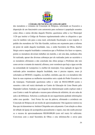dos moradores e visitantes de Conceição de Ibitipoca, solicitando ao Executivo a
disposição de um funcionário com autonomia para esclarecer à população assuntos
como obras e outras dúvidas daquele Distrito; questionou sobre a Lei Municipal
1126 que institui o Código de Posturas regulamentando sobre os chiqueiros e que
essa lei também vale para a zona rural, solicitando fiscalização a esse respeito. A
pedido dos moradores da Vila São Geraldo, realizou um orçamento para a reforma
do posto de saúde daquela localidade, mas, o então Secretário de Obras, Senhor
Sérgio esteve naquela localidade e comunicou que a Prefeitura iria fazer os reparos,
porém os moradores deveriam trabalhar em mutirão, e até esta data, nenhuma obra
foi realizada, apesar das diversas cobranças por ele realizadas junto ao secretário e
os moradores afirmaram a não conclusão das obras porque a Prefeitura não tem
como enviar o restante do material; afirmou, com veemência que hoje a água servida
na comunidade de Laranjeiras é a melhor do município. Essa captação de água foi
realizada pelos moradores daquela localidade, mas é preciso reparos, esses já
solicitados ao DEMAE e negados, ou melhor, omitidos, que ele e os moradores irão
fazer às suas expensas as melhorias necessárias sem a ajuda do Poder Executivo ou
da Autarquia. Finalizando questionou sobre o valor de R$162.000,00 (cento e
sessenta e dois mil reais) destinado ao Centro de Educação de Lima Duarte pelo
Deputado Lafaiete Andrada e que ninguém da Administração soube explicar onde é
esse Centro e onde foi aplicado o recurso para reforma de refeitório, de seis salas de
aula e da biblioteca. Solicitou a confecção de um requerimento pedindo informações
sobre essa questão. José Fortes fez uso da palavra, afirmando a existência em
Conceição de Ibitipoca de um trecho de aproximadamente 14m (quatorze metros) na
Rua que irá denominar-se Antônio Chiquinha sem calçamento. Com relação as obras
do telhado da Igreja ele acompanhou pessoalmente o reparo, mas não soube precisar
se o recurso de aproximadamente R$100.000,00 (cem mil reais) foi suficiente.
Conversou com a atual Secretária de Obras e esta informou-lhe o envio para

                                                                                   39
 