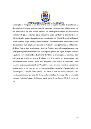 Conceição de Ibitipoca de um funcionário para coordenar as obras lá existentes. O
Secretário solicitou novamente o uso da palavra e comentou que foi procurado por
um funcionário de uma escola estadual do município relatando ter procurado o
responsável pelos esportes deste município para verificar a possibilidade da
Administração ajudar financeiramente a realização do JEMG (Jogos Escolares de
Minas Gerais) e que recebeu como resposta a indisponibilidade financeira daquele
departamento para tratar desse assunto. O Vereador Davi perguntou se o Município
de Lima Duarte seria a sede desses jogos, e Antônio respondeu negativamente, que
essa ajuda é para deslocamento dos alunos participantes dos jogos. Wagner concluiu
a palavra livre solicitando à Secretaria de Obras a delimitação de um local para
colocação de entulhos e restos de obras, pois é acionado por construtores civis
reclamando desse assunto. Nada mais havendo a ser tratado o Presidente Tadeu
encerrou a sessão, convocando os Vereadores para a próxima reunião a ser realizada
no dia quatorze de março e aproveitou para deixar marcada a Sessão Solene de
Homenagem à Mulher Limaduartina, dia vinte e seis de março vindouro. Para
constar, determinou que esta Ata fosse confeccionada e depois de lida, se aprovada,
assinada. Sala das Sessões da Câmara Municipal de Lima Duarte, 21 de fevereiro de
2011.




                                                                                40
 