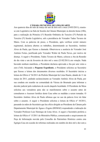 Aos quatorze dias do mês de março do ano de dois mil e onze (14/03/2011), reuniu-
se este Legislativo na Sala de Sessões da Câmara Municipal, às dezoito horas (18h),
para a realização da Primeira (1ª) Reunião Ordinária do Terceiro (3º) Período da
Terceira (3ª) Sessão Legislativa, sob a presidência do Vereador Tadeu Tavares de
Matos. Com as palavras de praxe, o Presidente, após verificar existir número
regimental, declarou abertos os trabalhos, determinando ao Secretário, Antônio
Alves de Paula, que fizesse a chamada. Observou-se a ausência do Vereador José
Antônio Fortes, justificada pelo Vereador Walter de Paula Neves, por motivo de
doença. A seguir o Presidente, Tadeu Tavares de Matos, colocou a Ata da Reunião
do dia vinte e um de fevereiro de dois mil e onze (21/02/2011) em votação. Nada
havendo nenhum manifesto, o Presidente declarou aprovada a Ata por sete votos a
zero (7x0). Iniciando o Pequeno Expediente, o Presidente solicitou ao Secretário
que fizesse a leitura dos documentos diversos recebidos. O Secretário iniciou a
leitura do Ofício nº 56/2011 do Prefeito Municipal de Lima Duarte, datado de 11 de
março de 2011, pedindo esclarecimento ao Vereador Antônio Alves de Paula, por
sua conduta em reunião na comunidade de Várzea do Brumado para informar a
decisão judicial pela reabertura da escola daquela localidade. O Presidente da Mesa
solicitou aos vereadores para não se manifestarem sobre o assunto antes de
consultarem o Assessor Jurídico desta Casa sobre as medidas a serem tomadas. O
Secretário Antônio Alves de Paula afirmou que no uso da palavra livre irá falar
sobre o assunto. A seguir o Presidente solicitou a leitura de Ofício nº 10/2011,
passando às mãos do Secretário que leu ofício dirigido ao Presidente da Câmara pelo
Departamento Municipal de Águas e Esgoto (DEMAE) respondendo a indicação do
Vereador Professor Luiz Henrique de Lima Alves. A seguir o Secretário proferiu a
leitura de Ofício nº 13/2011 do Ministério Público, comunicando o arquivamento de
Peça de Informação movida pelo Conselho do Patrimônio Histórico contra esta
Egrégia Casa em ocasião de reformas realizadas em outubro de dois mil e dez sem a

                                                                                41
 