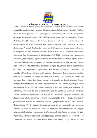 Tadeu Tavares de Matos, pediu ao Secretário, Antônio Alves de Paula que fossem
procedidas as discussões e votação das proposições. O Secretário, Vereador Antônio
Alves de Paula, passou a ler as indicações de sua autoria, todas datadas de quatorze
de março de dois mil e onze (14/03/2011) e endereçadas ao Excelentíssimo Senhor
Prefeito, Geraldo Gomes de Souza. Indicação nº 15 – solicita obras de
recapeamento da Rua Belo Horizonte, Bairro Afonso Pena, Indicação nº 16 –
Reforma da Praça do Esplanado e conserto do Calçamento de pedras ou colocação
de bloquetes na Rua Coronel Eliziário, Indicação nº 17 – Capinar e desobstruir
bueiros na Rua Jacinto Honório e Indicação nº 18/2011 – contratar um “zelador ou
conserva” para limpeza, capina, conserto de encanamento e rede de esgoto na Vila
Vitoriana, São Geraldo e Manejo. As indicações foram aprovadas por sete votos a
zero (7x0). Foi lida, aprovada e assinada a Moção de Aplauso para a extensionista
da EMATER, Engenheira Agrônoma, Ana Helena Gonçalves Camilotto. Em
seguida o Presidente solicitou ao Secretário a leitura dos Requerimentos, também
datados de quatorze de março de dois mil e onze (14/03/2011) de autoria do
Vereador José Nilton dos Santos Aguiar e destinados ao Excelentíssimo Senhor
Prefeito, Geraldo Gomes de Souza: Requerimento nº 16 – requer informação sobre
liberação de R$162.000,00 (cento e sessenta e dois mil reais) para reforma de
refeitório, seis salas de aula e uma biblioteca no Centro de Educação de Lima
Duarte, conforme publicação em revista do Deputado Lafayete Andrada, em
dezembro de 2010, na página 7 (sete); Requerimento nº 17 – requer reforma de
passarela em Várzea do Brumado, acesso à propriedade do Sr. José Cândido;
Requerimento nº 18 – requer liberação de material de construção para pequena
reforma do Posto de Saúde de Várzea do Brumado; Requerimento nº 19 – requer
seja agendado visita a comunidade de Cachoeira de São Bento; de autoria do Vice
Presidente, Vereador Professor Luiz Henrique, também datado de 14/03/2011 ao
Presidente da Câmara, Vereador Tadeu Tavares de Matos, Requerimento nº 20 –

                                                                                 43
 