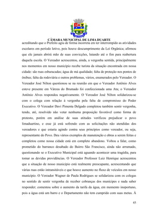 acreditando que o Prefeito agiu de forma incorreta em ter interrompido as atividades
escolares em período letivo, pois houve descumprimento da Lei Orgânica; afirmou
que ele jamais abrirá mão de suas convicções, lutando até o fim para reabertura
daquela escola. O Vereador acrescentou, ainda, a vergonha sentida, principalmente
nos momentos em nosso município recebe turista da situação encontrada em nossa
cidade: são ruas esburacadas; água de má qualidade; falta de proteção nos pontos de
ônibus; falta da rodoviária e outros problemas, vários, enumerados pelo Vereador. O
Vereador José Nilton questionou se na reunião em que o Vereador Antônio Alves
esteve presente em Várzea do Brumado foi confeccionada uma Ata; o Vereador
Antônio Alves respondeu negativamente. O Vereador José Nilton solidarizou-se
com o colega com relação à vergonha pela falta de compromisso do Poder
Executivo. O Vereador Davi Pimenta Delgado completou também sentir vergonha,
tendo, até, resolvido não votar nenhuma proposição favorável como forma de
protesto, porém em análise de suas atitudes verificou prejudicar o povo
limaduartino, e esse já está sofrendo com as solicitações não atendidas dos
vereadores e que estaria agindo contra seus princípios como vereador, ou seja,
representante do Povo. Deu vários exemplos de manutenção e obras a serem feitas e
completou como nossa cidade está em completo abandono. Voltou a falar, como
prometido do barranco desabado do Bairro São Francisco, ainda não arrumado,
questionando se o Executivo Municipal está aguando acontecer uma tragédia, para
tomar as devidas providências. O Vereador Professor Luiz Henrique acrescentou
que a situação de nosso município está realmente preocupante, acrescentando que
várias ruas estão intransitáveis e que houve aumento no fluxo de veículos em nosso
município. O Vereador Wagner de Paula Rodrigues se solidarizou com os colegas
no sentido de sentir vergonha de receber cobranças dos munícipes e nada saber
responder; comentou sobre o aumento da tarifa da água, em momento inoportuno,
pois a água está um barro e o Departamento não tem cumprido com suas metas. À

                                                                                 45
 