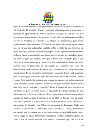 parte, o Vereador Antônio Alves questionou se a reunião concedendo o aumento já
foi realizada. O Vereador Wagner respondeu afirmativamente e questionou a
presença do representante do Poder Legislativo Municipal às reuniões e se esse
representante votou favorável ao aumento. Por fim solicitou ao Presidente da Mesa
convite ao Presidente do Conselho e ao Diretor do Departamento para prestar
esclarecimento sobre o reajuste. O Vereador José Nilton dos Santos Aguiar relatou
que, em virtude das reclamações recebidas sobre o estado da água fornecida em
nosso município, resolveu por iniciativa própria, coletar algumas amostras iniciadas
no bairro Cruzeiro, constatando, em alguns setores, turbidez apresentada na água e
em outros a água está límpida, caso que o deixou mais intrigado, pois a água
fornecida é tratada para toda a cidade. Concluiu, solicitando ao Poder Executivo,
reuniões com os Presidentes de Associações de Moradores para saber das
prioridades de cada localidade. Ressaltou que a comunidade de Laranjeiras ganhou
equipamentos de um consultório odontológico e necessita de um local apropriado
para sua montagem, com autorização da Secretaria de Saúde. O Vereador Geraldo
Fonseca Neto também foi solidário aos colegas nas questões de melhoramento do
nosso município, porém levantou a questão da situação financeira, haverá recurso
para tudo que é indicado e requerido? Ficou à disposição para minimizar o
sofrimento do povo de Lima Duarte. O Presidente da Câmara encerrou as falas
solicitando que se façam os ofícios ao DEMAE para prestar esclarecimentos sobre o
aumento da tarifa de água. Confirmou a ida ao DER em Juiz de Fora, na quinta-
feira, dia 18 próximo às 8:30h e convidou os demais vereadores. Ficou confirmada a
ida somente do Vereador José Nilton em companhia do Presidente. Nada mais
havendo a ser tratado o Presidente Tadeu encerrou a sessão, relembrando
convocação aos Vereadores para a próxima reunião a ser realizada no dia vinte e
oito de março e a Sessão Solene em homenagem à Mulher Limaduartina para o dia
vinte e seis de março próximo. Para constar, determinou que esta Ata fosse

                                                                                 46
 