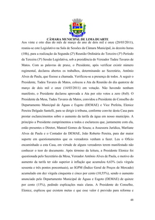 Aos vinte e oito dias do mês de março do ano de dois mil e onze (28/03/2011),
reuniu-se este Legislativo na Sala de Sessões da Câmara Municipal, às dezoito horas
(18h), para a realização da Segunda (2ª) Reunião Ordinária do Terceiro (3º) Período
da Terceira (3ª) Sessão Legislativa, sob a presidência do Vereador Tadeu Tavares de
Matos. Com as palavras de praxe, o Presidente, após verificar existir número
regimental, declarou abertos os trabalhos, determinando ao Secretário, Antônio
Alves de Paula, que fizesse a chamada. Verificou-se a presença de todos. A seguir o
Presidente, Tadeu Tavares de Matos, colocou a Ata da Reunião do dia quatorze de
março de dois mil e onze (14/03/2011) em votação. Não havendo nenhum
manifesto, o Presidente declarou aprovada a Ata por oito votos a zero (8x0). O
Presidente da Mesa, Tadeu Tavares de Matos, convidou a Presidente do Conselho do
Departamento Municipal de Águas e Esgoto (DEMAE) e Vice Prefeita, Elenice
Pereira Delgado Santelli, para se dirigir à tribuna, conforme convite desta Casa para
prestar esclarecimentos sobre o aumento da tarifa da água em nosso município. A
princípio a Presidente cumprimentou a todos e esclareceu que, juntamente com ela,
estão presentes o Diretor, Manoel Gomes de Souza; a Assessora Jurídica, Marliane
Alves de Paula e o Contador do DEMAE, João Roberto Pereira, para dar maior
suporte em questionamentos que os vereadores venham a fazer. Leu o Ofício
encaminhado a esta Casa, em virtude de alguns vereadores terem manifestado não
conhecer o teor do documento. Após término da leitura, a Presidente Elenice foi
questionada pelo Secretário da Mesa, Vereador Antônio Alves de Paula, o motivo do
aumento da tarifa ter sido superior à inflação que acumulou 6,63% (seis vírgula
sessenta e três pontos porcentuais), ao IGPM (Índice Geral de Preços de Mercado)
acumulado em dez vírgula cinquenta e cinco por cento (10,55%), sendo o aumento
anunciado pelo Departamento Municipal de Águas e Esgoto (DEMAE) de quinze
por cento (15%), pedindo explicações mais claras. A Presidente do Conselho,
Elenice, explicou que existem metas e que esse valor é previsão para reforma e

                                                                                  48
 