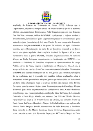 ampliação da Estação de Tratamento de Águas (ETA). Afirmou que o
Departamento, enquanto Autarquia tem de ser autossuficiente e que até o momento
não tem sido, necessitando de repasses do Poder Executivo para gerir suas despesas.
Dra. Marliane, assessora jurídica do DEMAE, explicou que o reajuste obedece o
prescrito em lei, acrescentando que o Departamento precisa de investimentos e que o
valor do reajuste é cumulativo de dois anos. Elenice fez uma comparação de quando
assumiram a direção do DEMAE e do quanto foi realizado até agora. Esclareceu
também, que o Departamento faz parte de um Consórcio regional, e em breve,
haverá um agente regulador, tipo a Agência Nacional de Águas – ANA – para
normatizar a tarifa e gerir o DEMAE, conforme exigência nacional. O Vereador
Wagner de Paula Rodrigues cumprimentou os funcionários do DEMAE e em
particular a Presidente do Conselho, completou os questionamentos do colega
Antônio Alves de Paula, elogiou o atendimento do Diretor, Sr. Manoel, que é
sempre solícito aos convites desta Casa e nas respostas das indicações. Afirmou que
o DEMAE está fazendo esse reajuste em má hora, pois a água servida à população é
de má qualidade, que é procurado por cidadãos pedindo explicações sobre o
aumento da tarifa e questionando o reajuste, pois o que têm recebido em suas casas é
um barro e não acham justo pagar se o serviço não tem sido prestado como deveria.
Perguntou também, como é feita a troca dos componentes do Conselho e Elenice
esclareceu que a troca ou permanência do Conselheiro é anual. Citou o nome dos
conselheiros e suas representatividades, sendo Julio César da Cunha, da Associação
Comercial e Paulo Sérgio Moreira, seu suplente; Dra. Nilva de Oliveira Moreira,
representante da OAB e Dr. Geraldo Enéas de Oliveira, seu suplente; Walter de
Paula Neves, da Câmara Municipal e Wagner de Paula Rodrigues, seu suplente, ela,
Elenice Pereira Delgado Santelli, representante do Poder Executivo e Presidente
deste Conselho e o Sr. Manoel Gomes de Souza, Diretor do Departamento, sendo
nesse caso, não votante, pois foi o autor da proposta. O Vereador Wagner de Paula

                                                                                 49
 