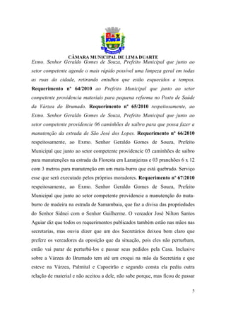 Exmo. Senhor Geraldo Gomes de Souza, Prefeito Municipal que junto ao
setor competente agende o mais rápido possível uma limpeza geral em todas
as ruas da cidade, retirando entulhos que estão esquecidos a tempos.
Requerimento nº 64/2010 ao Prefeito Municipal que junto ao setor
competente providencia materiais para pequena reforma no Posto de Saúde
da Várzea do Brumado. Requerimento nº 65/2010 respeitosamente, ao
Exmo. Senhor Geraldo Gomes de Souza, Prefeito Municipal que junto ao
setor competente providencie 06 caminhões de saibro para que possa fazer a
manutenção da estrada de São José dos Lopes. Requerimento nº 66/2010
respeitosamente, ao Exmo. Senhor Geraldo Gomes de Souza, Prefeito
Municipal que junto ao setor competente providencie 03 caminhões de saibro
para manutenções na estrada da Floresta em Laranjeiras e 03 pranchões 6 x 12
com 3 metros para manutenção em um mata-burro que está quebrado. Serviço
esse que será executado pelos próprios moradores. Requerimento nº 67/2010
respeitosamente, ao Exmo. Senhor Geraldo Gomes de Souza, Prefeito
Municipal que junto ao setor competente providencie a manutenção do mata-
burro de madeira na estrada de Samambaia, que faz a divisa das propriedades
do Senhor Sídnei com o Senhor Guilherme. O vereador José Nilton Santos
Aguiar diz que todos os requerimentos publicados também estão nas mãos nas
secretarias, mas ouviu dizer que um dos Secretários deixou bem claro que
prefere os vereadores da oposição que da situação, pois eles não perturbam,
então vai parar de perturbá-los e passar seus pedidos pela Casa. Inclusive
sobre a Várzea do Brumado tem até um croqui na mão da Secretária e que
esteve na Várzea, Palmital e Capoeirão e segundo consta ela pediu outra
relação de material e não aceitou a dele, não sabe porque, mas ficou de passar

                                                                            5
 