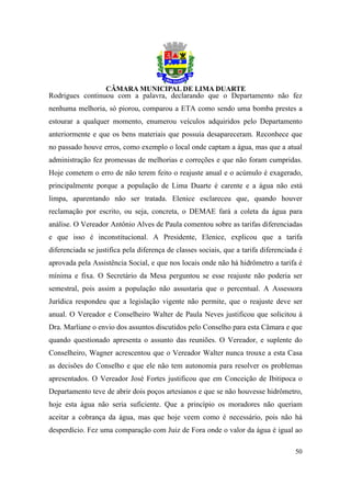 Rodrigues continuou com a palavra, declarando que o Departamento não fez
nenhuma melhoria, só piorou, comparou a ETA como sendo uma bomba prestes a
estourar a qualquer momento, enumerou veículos adquiridos pelo Departamento
anteriormente e que os bens materiais que possuía desapareceram. Reconhece que
no passado houve erros, como exemplo o local onde captam a água, mas que a atual
administração fez promessas de melhorias e correções e que não foram cumpridas.
Hoje cometem o erro de não terem feito o reajuste anual e o acúmulo é exagerado,
principalmente porque a população de Lima Duarte é carente e a água não está
limpa, aparentando não ser tratada. Elenice esclareceu que, quando houver
reclamação por escrito, ou seja, concreta, o DEMAE fará a coleta da água para
análise. O Vereador Antônio Alves de Paula comentou sobre as tarifas diferenciadas
e que isso é inconstitucional. A Presidente, Elenice, explicou que a tarifa
diferenciada se justifica pela diferença de classes sociais, que a tarifa diferenciada é
aprovada pela Assistência Social, e que nos locais onde não há hidrômetro a tarifa é
mínima e fixa. O Secretário da Mesa perguntou se esse reajuste não poderia ser
semestral, pois assim a população não assustaria que o percentual. A Assessora
Jurídica respondeu que a legislação vigente não permite, que o reajuste deve ser
anual. O Vereador e Conselheiro Walter de Paula Neves justificou que solicitou à
Dra. Marliane o envio dos assuntos discutidos pelo Conselho para esta Câmara e que
quando questionado apresenta o assunto das reuniões. O Vereador, e suplente do
Conselheiro, Wagner acrescentou que o Vereador Walter nunca trouxe a esta Casa
as decisões do Conselho e que ele não tem autonomia para resolver os problemas
apresentados. O Vereador José Fortes justificou que em Conceição de Ibitipoca o
Departamento teve de abrir dois poços artesianos e que se não houvesse hidrômetro,
hoje esta água não seria suficiente. Que a princípio os moradores não queriam
aceitar a cobrança da água, mas que hoje veem como é necessário, pois não há
desperdício. Fez uma comparação com Juiz de Fora onde o valor da água é igual ao

                                                                                     50
 