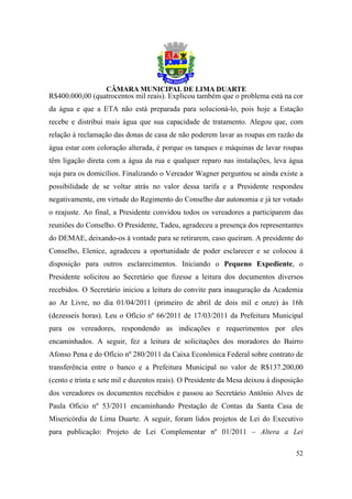 R$400.000,00 (quatrocentos mil reais). Explicou também que o problema está na cor
da água e que a ETA não está preparada para solucioná-lo, pois hoje a Estação
recebe e distribui mais água que sua capacidade de tratamento. Alegou que, com
relação à reclamação das donas de casa de não poderem lavar as roupas em razão da
água estar com coloração alterada, é porque os tanques e máquinas de lavar roupas
têm ligação direta com a água da rua e qualquer reparo nas instalações, leva água
suja para os domicílios. Finalizando o Vereador Wagner perguntou se ainda existe a
possibilidade de se voltar atrás no valor dessa tarifa e a Presidente respondeu
negativamente, em virtude do Regimento do Conselho dar autonomia e já ter votado
o reajuste. Ao final, a Presidente convidou todos os vereadores a participarem das
reuniões do Conselho. O Presidente, Tadeu, agradeceu a presença dos representantes
do DEMAE, deixando-os à vontade para se retirarem, caso queiram. A presidente do
Conselho, Elenice, agradeceu a oportunidade de poder esclarecer e se colocou à
disposição para outros esclarecimentos. Iniciando o Pequeno Expediente, o
Presidente solicitou ao Secretário que fizesse a leitura dos documentos diversos
recebidos. O Secretário iniciou a leitura do convite para inauguração da Academia
ao Ar Livre, no dia 01/04/2011 (primeiro de abril de dois mil e onze) às 16h
(dezesseis horas). Leu o Ofício nº 66/2011 de 17/03/2011 da Prefeitura Municipal
para os vereadores, respondendo as indicações e requerimentos por eles
encaminhados. A seguir, fez a leitura de solicitações dos moradores do Bairro
Afonso Pena e do Ofício nº 280/2011 da Caixa Econômica Federal sobre contrato de
transferência entre o banco e a Prefeitura Municipal no valor de R$137.200,00
(cento e trinta e sete mil e duzentos reais). O Presidente da Mesa deixou à disposição
dos vereadores os documentos recebidos e passou ao Secretário Antônio Alves de
Paula Oficio nº 53/2011 encaminhando Prestação de Contas da Santa Casa de
Misericórdia de Lima Duarte. A seguir, foram lidos projetos de Lei do Executivo
para publicação: Projeto de Lei Complementar nº 01/2011 – Altera a Lei

                                                                                   52
 