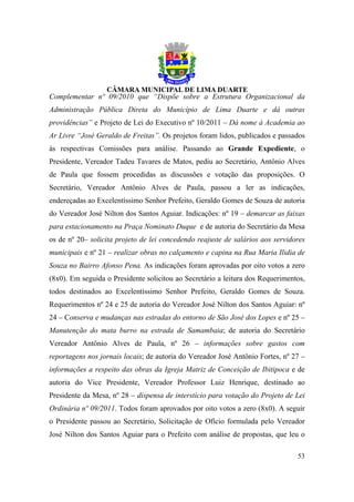 Complementar nº 09/2010 que “Dispõe sobre a Estrutura Organizacional da
Administração Pública Direta do Município de Lima Duarte e dá outras
providências” e Projeto de Lei do Executivo nº 10/2011 – Dá nome à Academia ao
Ar Livre “José Geraldo de Freitas”. Os projetos foram lidos, publicados e passados
às respectivas Comissões para análise. Passando ao Grande Expediente, o
Presidente, Vereador Tadeu Tavares de Matos, pediu ao Secretário, Antônio Alves
de Paula que fossem procedidas as discussões e votação das proposições. O
Secretário, Vereador Antônio Alves de Paula, passou a ler as indicações,
endereçadas ao Excelentíssimo Senhor Prefeito, Geraldo Gomes de Souza de autoria
do Vereador José Nilton dos Santos Aguiar. Indicações: nº 19 – demarcar as faixas
para estacionamento na Praça Nominato Duque e de autoria do Secretário da Mesa
os de nº 20– solicita projeto de lei concedendo reajuste de salários aos servidores
municipais e nº 21 – realizar obras no calçamento e capina na Rua Maria Ilidia de
Souza no Bairro Afonso Pena. As indicações foram aprovadas por oito votos a zero
(8x0). Em seguida o Presidente solicitou ao Secretário a leitura dos Requerimentos,
todos destinados ao Excelentíssimo Senhor Prefeito, Geraldo Gomes de Souza.
Requerimentos nº 24 e 25 de autoria do Vereador José Nilton dos Santos Aguiar: nº
24 – Conserva e mudanças nas estradas do entorno de São José dos Lopes e nº 25 –
Manutenção do mata burro na estrada de Samambaia; de autoria do Secretário
Vereador Antônio Alves de Paula, nº 26 – informações sobre gastos com
reportagens nos jornais locais; de autoria do Vereador José Antônio Fortes, nº 27 –
informações a respeito das obras da Igreja Matriz de Conceição de Ibitipoca e de
autoria do Vice Presidente, Vereador Professor Luiz Henrique, destinado ao
Presidente da Mesa, nº 28 – dispensa de interstício para votação do Projeto de Lei
Ordinária nº 09/2011. Todos foram aprovados por oito votos a zero (8x0). A seguir
o Presidente passou ao Secretário, Solicitação de Ofício formulada pelo Vereador
José Nilton dos Santos Aguiar para o Prefeito com análise de propostas, que leu o

                                                                                53
 