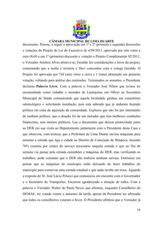 documento. Passou, a seguir a aprovação em 1ª e 2ª (primeira e segunda) discussões
e votações do Projeto de Lei do Executivo de nº09/2011, aprovado por oito votos a
zero (8x0) e em 1ª (primeira) discussão e votação o Projeto Complementar 02/2011,
o Vereador Antônio Alves absteve-se; Geraldo fez considerações a favor do projeto,
comentando que a multa é irrisória e Davi concordou com o colega Geraldo. O
Projeto foi aprovado por 7x0 (sete votos a zero) e 1 (uma) abstenção em primeira
votação, voltando para análise das comissões. Terminados os assuntos, o Presidente
declarou Palavra Livre. Com a palavra o Vereador José Nilton que avisou ter
encaminhado como cidadão e morador de Laranjeiras um Ofício ao Secretário
Municipal de Saúde comunicando que aquela localidade ganhou um consultório
odontológico e solicitando instalação, pois está sabendo que já andaram fazendo
política em cima da aquisição da comunidade. Explicou que não foi por intermédio
de nenhum político, que a doação foi de um morador que tem melhores condições
financeiras, sem intuitos políticos. Leu o documento que deixou protocolado junto
ao DER em sua visita ao Departamento juntamente com o Presidente desta Casa e
que observou, com tristeza, que a Prefeitura de Lima Duarte enviou máquinas para
arrumar a estrada que liga a cidade ao Distrito de Conceição de Ibitipoca, fazendo
70% (setenta por cento) do serviço necessário naquela estrada e que no fim de
semana viu passar pela estrada caminhões e máquinas do DER, mas verificando os
trabalhos, pode constatar que o DER não realizou nenhum serviço. Entristece em
pensar que as máquinas do município estão deixando de fazer trabalhos do
município para conservar uma estrada estadual e que nada recebe em troca. Aguarda
a resposta do Sr. José Lúcio Pelucci que comunicou um encontro com o Governador
e o Secretário de Transportes. Encerrou agradecendo a atenção de todos. Com a
palavra o Vereador Walter de Paula Neves que afirmou, enquanto Conselheiro do
DEMAE, ter votado contra o aumento da tarifa, apesar da Presidente ter afirmado
que todos os conselheiros votaram a favor. O Presidente afirmou que o Vereador já

                                                                               54
 