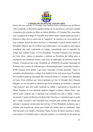 havia sido voto vencido. O Vereador José Antônio Fortes solicitou o uso da Palavra
e deu a sugestão ao Presidente algumas formas de uso da palavra, como por exemplo
a sequência dos assentos na Mesa ou ordem alfabética. O Vereador Davi concordou
com a proposta do Colega. O Vereador José Nilton Santos Aguiar pediu que fosse o
primeiro a falar, pois se cansa com os “repetecos” de assuntos e às vezes desiste de
usar a palavra, apesar de trazer sua lista e ir eliminando os que já foram tratados. O
Presidente afirmou que irá verificar uma ordem para o uso da palavra, pois alguns
vereadores não estão respeitando os colegas, concordando com as sugestões do
colega José Antônio Fortes. O Vice Presidente, Vereador Professor Luiz Henrique
de Lima Alves, saudou os presentes e solicitou ao Presidente dar ênfase para as
instituições que prestaram contas a esta Casa na publicação do próximo Jornal da
Câmara. Comunicou que como Presidente do COMTUR (Conselho Municipal de
Turismo) tem o prazer de informar que a documentação para o município receber o
ICMS turístico ficou pronta e que nosso município foi bem pontuado. Todos os
vereadores parabenizaram o colega José Antônio Fortes pela posse como Presidente
do Conselho Central da Sociedade São Vicente de Paulo e o vereador Luiz Henrique
de Lima Alves solicitou que fosse registrado em Ata. O Vereador Davi Pimenta
Delgado, no uso da palavra, salientou que ficou satisfeito ao constatar a operação
“tapa buracos” que está sendo realizada na cidade e questionou à Secretária de
Obras, Virgínia, se essa operação também chegará ao Bairro Afonso Pena e que
obteve como resposta que a operação será realizada em toda a cidade. Cobrou,
novamente o reparo do barranco do Bairro São Francisco, e comunicou que já soube
que o Poder Executivo está formando uma comissão para seleção dos alunos que
utilizam o transporte escolar para Juiz de Fora. O Vice Presidente esclareceu que o
Prefeito está fazendo um estudo para licitar três ônibus para os estudantes. Nada
mais havendo a ser tratado o Presidente Tadeu Tavares de Matos encerrou a sessão,
convocando os Vereadores para a próxima reunião a ser realizada no dia quatro de

                                                                                   55
 
