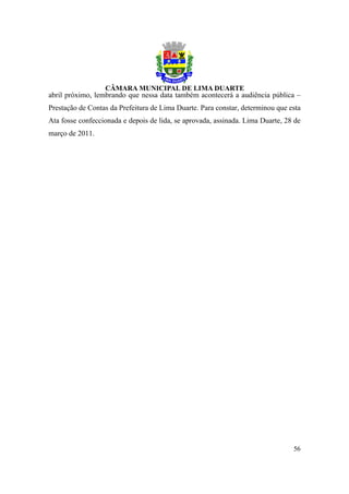 abril próximo, lembrando que nessa data também acontecerá a audiência pública –
Prestação de Contas da Prefeitura de Lima Duarte. Para constar, determinou que esta
Ata fosse confeccionada e depois de lida, se aprovada, assinada. Lima Duarte, 28 de
março de 2011.




                                                                                56
 