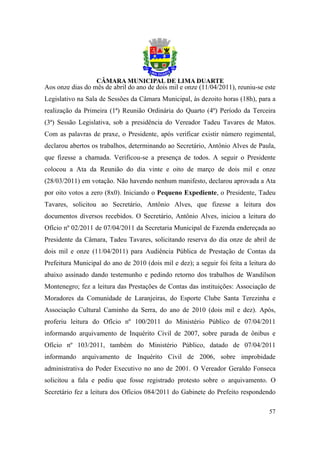 Aos onze dias do mês de abril do ano de dois mil e onze (11/04/2011), reuniu-se este
Legislativo na Sala de Sessões da Câmara Municipal, às dezoito horas (18h), para a
realização da Primeira (1ª) Reunião Ordinária do Quarto (4º) Período da Terceira
(3ª) Sessão Legislativa, sob a presidência do Vereador Tadeu Tavares de Matos.
Com as palavras de praxe, o Presidente, após verificar existir número regimental,
declarou abertos os trabalhos, determinando ao Secretário, Antônio Alves de Paula,
que fizesse a chamada. Verificou-se a presença de todos. A seguir o Presidente
colocou a Ata da Reunião do dia vinte e oito de março de dois mil e onze
(28/03/2011) em votação. Não havendo nenhum manifesto, declarou aprovada a Ata
por oito votos a zero (8x0). Iniciando o Pequeno Expediente, o Presidente, Tadeu
Tavares, solicitou ao Secretário, Antônio Alves, que fizesse a leitura dos
documentos diversos recebidos. O Secretário, Antônio Alves, iniciou a leitura do
Ofício nº 02/2011 de 07/04/2011 da Secretaria Municipal de Fazenda endereçada ao
Presidente da Câmara, Tadeu Tavares, solicitando reserva do dia onze de abril de
dois mil e onze (11/04/2011) para Audiência Pública de Prestação de Contas da
Prefeitura Municipal do ano de 2010 (dois mil e dez); a seguir foi feita a leitura do
abaixo assinado dando testemunho e pedindo retorno dos trabalhos de Wandilson
Montenegro; fez a leitura das Prestações de Contas das instituições: Associação de
Moradores da Comunidade de Laranjeiras, do Esporte Clube Santa Terezinha e
Associação Cultural Caminho da Serra, do ano de 2010 (dois mil e dez). Após,
proferiu leitura do Ofício nº 100/2011 do Ministério Público de 07/04/2011
informando arquivamento de Inquérito Civil de 2007, sobre parada de ônibus e
Ofício nº 103/2011, também do Ministério Público, datado de 07/04/2011
informando arquivamento de Inquérito Civil de 2006, sobre improbidade
administrativa do Poder Executivo no ano de 2001. O Vereador Geraldo Fonseca
solicitou a fala e pediu que fosse registrado protesto sobre o arquivamento. O
Secretário fez a leitura dos Ofícios 084/2011 do Gabinete do Prefeito respondendo

                                                                                  57
 