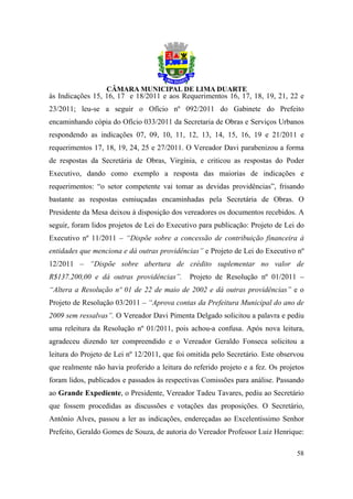 às Indicações 15, 16, 17 e 18/2011 e aos Requerimentos 16, 17, 18, 19, 21, 22 e
23/2011; leu-se a seguir o Ofício nº 092/2011 do Gabinete do Prefeito
encaminhando cópia do Ofício 033/2011 da Secretaria de Obras e Serviços Urbanos
respondendo as indicações 07, 09, 10, 11, 12, 13, 14, 15, 16, 19 e 21/2011 e
requerimentos 17, 18, 19, 24, 25 e 27/2011. O Vereador Davi parabenizou a forma
de respostas da Secretária de Obras, Virgínia, e criticou as respostas do Poder
Executivo, dando como exemplo a resposta das maiorias de indicações e
requerimentos: “o setor competente vai tomar as devidas providências”, frisando
bastante as respostas esmiuçadas encaminhadas pela Secretária de Obras. O
Presidente da Mesa deixou à disposição dos vereadores os documentos recebidos. A
seguir, foram lidos projetos de Lei do Executivo para publicação: Projeto de Lei do
Executivo nº 11/2011 – “Dispõe sobre a concessão de contribuição financeira à
entidades que menciona e dá outras providências” e Projeto de Lei do Executivo nº
12/2011 – “Dispõe sobre abertura de crédito suplementar no valor de
R$137.200,00 e dá outras providências”.       Projeto de Resolução nº 01/2011 –
“Altera a Resolução nº 01 de 22 de maio de 2002 e dá outras providências” e o
Projeto de Resolução 03/2011 – “Aprova contas da Prefeitura Municipal do ano de
2009 sem ressalvas”. O Vereador Davi Pimenta Delgado solicitou a palavra e pediu
uma releitura da Resolução nº 01/2011, pois achou-a confusa. Após nova leitura,
agradeceu dizendo ter compreendido e o Vereador Geraldo Fonseca solicitou a
leitura do Projeto de Lei nº 12/2011, que foi omitida pelo Secretário. Este observou
que realmente não havia proferido a leitura do referido projeto e a fez. Os projetos
foram lidos, publicados e passados às respectivas Comissões para análise. Passando
ao Grande Expediente, o Presidente, Vereador Tadeu Tavares, pediu ao Secretário
que fossem procedidas as discussões e votações das proposições. O Secretário,
Antônio Alves, passou a ler as indicações, endereçadas ao Excelentíssimo Senhor
Prefeito, Geraldo Gomes de Souza, de autoria do Vereador Professor Luiz Henrique:

                                                                                 58
 