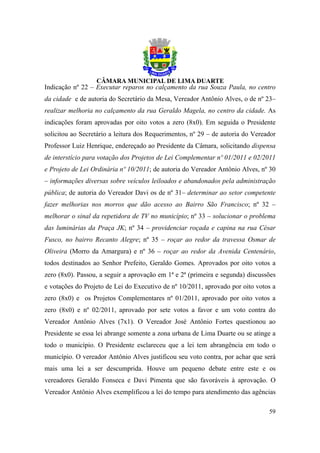 Indicação nº 22 – Executar reparos no calçamento da rua Souza Paula, no centro
da cidade e de autoria do Secretário da Mesa, Vereador Antônio Alves, o de nº 23–
realizar melhoria no calçamento da rua Geraldo Magela, no centro da cidade. As
indicações foram aprovadas por oito votos a zero (8x0). Em seguida o Presidente
solicitou ao Secretário a leitura dos Requerimentos, nº 29 – de autoria do Vereador
Professor Luiz Henrique, endereçado ao Presidente da Câmara, solicitando dispensa
de interstício para votação dos Projetos de Lei Complementar nº 01/2011 e 02/2011
e Projeto de Lei Ordinária nº 10/2011; de autoria do Vereador Antônio Alves, nº 30
– informações diversas sobre veículos leiloados e abandonados pela administração
pública; de autoria do Vereador Davi os de nº 31– determinar ao setor competente
fazer melhorias nos morros que dão acesso ao Bairro São Francisco; nº 32 –
melhorar o sinal da repetidora de TV no município; nº 33 – solucionar o problema
das luminárias da Praça JK; nº 34 – providenciar roçada e capina na rua César
Fusco, no bairro Recanto Alegre; nº 35 – roçar ao redor da travessa Osmar de
Oliveira (Morro da Amargura) e nº 36 – roçar ao redor da Avenida Centenário,
todos destinados ao Senhor Prefeito, Geraldo Gomes. Aprovados por oito votos a
zero (8x0). Passou, a seguir a aprovação em 1ª e 2ª (primeira e segunda) discussões
e votações do Projeto de Lei do Executivo de nº 10/2011, aprovado por oito votos a
zero (8x0) e os Projetos Complementares nº 01/2011, aprovado por oito votos a
zero (8x0) e nº 02/2011, aprovado por sete votos a favor e um voto contra do
Vereador Antônio Alves (7x1). O Vereador José Antônio Fortes questionou ao
Presidente se essa lei abrange somente a zona urbana de Lima Duarte ou se atinge a
todo o município. O Presidente esclareceu que a lei tem abrangência em todo o
município. O vereador Antônio Alves justificou seu voto contra, por achar que será
mais uma lei a ser descumprida. Houve um pequeno debate entre este e os
vereadores Geraldo Fonseca e Davi Pimenta que são favoráveis à aprovação. O
Vereador Antônio Alves exemplificou a lei do tempo para atendimento das agências

                                                                                59
 