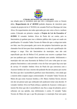 sua relação para os moradores para que eles a entreguem como se fossem
deles. Requerimento de nº 68/2010 pedindo dispensa de interstício para
votação do projeto de lei nº 50/2010, do vereador Prof.Luiz Henrique de Lima
Alves. Os requerimentos são todos aprovados por sete votos a favor e nenhum
contra. Colocado em primeira votação o Projeto de Lei do Executivo nº
41/2010. O vereador Antônio Alves de Paula diz ser contra, pois os
funcionários já ganham para isso e dinheiro público não é para ser usado em
gratificações. O vereador Tadeu Tavares de Matos diz que o colega tem razão
em falar, mas fica preocupado, pois ouviu dos próprios funcionários que são
chamados fora de hora para fazer atendimentos e se não sair a gratificação vão
entregar o cargo. Eles são funcionários do município, mas não está
especificado que são da Defesa Civil, prestam esse socorro a qualquer hora
por isso pediram que a situação fosse analisada com carinho. Infelizmente o
município não tem uma Secretaria de Defesa Civil com verba para ter seus
próprios funcionários e está correndo o risco de ficar sem quem faça esse tipo
de serviço. O vereador Antônio Alves de Paula diz que conversou com o
Assessor Jurídico da Casa e mesmo não podendo lhe dar um parece por escrito
lhe disse que não é aconselhável gratificar esses funcionários, visto ainda que
a maioria deles ocupam cargos comissionados. O vereador Tadeu Tavares de
Matos diz que como Assessor Jurídico, o Dr. Marco Antônio Xavier, deveria
sim dar um parecer para que embasado nele pudessem tomar uma decisão. O
vereador Antônio Alves de Paula reforça a opinião do Assessor e relata que o
mesmo lhe disse que não é aconselhável, mas fica a cargo do plenário, pois é
soberano em sua opinião, mas infelizmente é contra. O vereador Tadeu
Tavares de Matos diz que o que lhe preocupa é o município ficar sem quem

                                                                             6
 