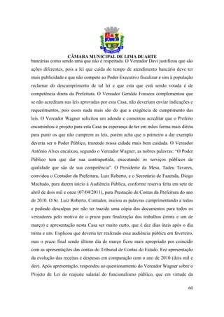 bancárias como sendo uma que não é respeitada. O Vereador Davi justificou que são
ações diferentes, pois a lei que cuida do tempo de atendimento bancário deve ter
mais publicidade e que não compete ao Poder Executivo fiscalizar e sim à população
reclamar do descumprimento de tal lei e que esta que está sendo votada é de
competência direta da Prefeitura. O Vereador Geraldo Fonseca complementou que
se não acreditam nas leis aprovadas por esta Casa, não deveriam enviar indicações e
requerimentos, pois esses nada mais são do que a exigência de cumprimento das
leis. O Vereador Wagner solicitou um adendo e comentou acreditar que o Prefeito
encaminhou o projeto para esta Casa na esperança de ter em mãos forma mais direta
para punir os que não cumprem as leis, porém acha que o primeiro a dar exemplo
deveria ser o Poder Público, trazendo nossa cidade mais bem cuidada. O Vereador
Antônio Alves encaixou, segundo o Vereador Wagner, as nobres palavras: “O Poder
Público tem que dar sua contrapartida, executando os serviços públicos de
qualidade que são de sua competência”. O Presidente da Mesa, Tadeu Tavares,
convidou o Contador da Prefeitura, Luiz Roberto, e o Secretário de Fazenda, Diogo
Machado, para darem início à Audiência Pública, conforme reserva feita em sete de
abril de dois mil e onze (07/04/2011), para Prestação de Contas da Prefeitura do ano
de 2010. O Sr. Luiz Roberto, Contador, iniciou as palavras cumprimentando a todos
e pedindo desculpas por não ter trazido uma cópia dos documentos para todos os
vereadores pelo motivo de o prazo para finalização dos trabalhos (trinta e um de
março) e apresentação nesta Casa ser muito curto, que é dez dias úteis após o dia
trinta e um. Explicou que deveria ter realizado essa audiência pública em fevereiro,
mas o prazo final sendo último dia de março ficou mais apropriado por coincidir
com as apresentações das contas do Tribunal de Contas do Estado. Fez apresentação
da evolução das receitas e despesas em comparação com o ano de 2010 (dois mil e
dez). Após apresentação, respondeu ao questionamento do Vereador Wagner sobre o
Projeto de Lei do reajuste salarial do funcionalismo público, que em virtude da

                                                                                 60
 