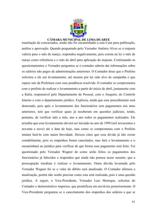 tramitação de concursados, ainda não foi encaminhado a esta Casa para publicação,
análise e aprovação. Quando perguntado pelo Vereador Antônio Alves se o reajuste
valeria para o mês de março, respondeu negativamente, pois consta na lei o mês de
março como referência e o mês de abril para aplicação do reajuste. Continuando os
questionamentos o Vereador perguntou se o contador saberia dar informações sobre
os salários não pagos de administrações anteriores. O Contador disse que o Prefeito
solicitou a ele um levantamento, até mesmo por ter sido alvo de campanha e que
espera sair da Prefeitura com essa pendência resolvida. O contador se comprometeu
com o prefeito de realizar o levantamento a partir do início de abril, juntamente com
a Kátia, responsável pelo Departamento de Pessoal, com o Joaquim, do Controle
Interno e com o departamento jurídico. Explicou, ainda que esse procedimento será
demorado, pois após o levantamento dos funcionários sem pagamentos nos anos
anteriores, terá que verificar quais já receberam em questões judiciais, tendo,
portanto, de verificar mês a mês, ano a ano todos os pagamentos realizados. Ele
acredita que esse levantamento deverá ser iniciado no ano de 1999 (mil novecentos e
noventa e nove) até a data de hoje, mas como se comprometeu com o Prefeito
tentará fazê-lo com maior brevidade. Deixou claro que essa dívida já não existe
contabilmente, pois os empenhos foram cancelados, mas fará o levantamento e o
encaminhará ao jurídico para verificar de que forma esse pagamento será feito. Foi
questionado pelo Vereador Wagner de como serão feitos os pagamentos dos
funcionários já falecidos e respondeu que ainda não pensou nesse assunto, que a
preocupação imediata é realizar o levantamento. Outra dúvida levantada pelo
Vereador Wagner foi se o valor do débito será atualizado. O Contador afirmou a
atualização, porém não soube precisar como esta será realizada, pois é uma questão
jurídica. A seguir, o Vice-Presidente, Vereador Luiz Henrique, solicitou do
Contador o demonstrativo impresso, que prontificou em enviá-los posteriormente. O
Vice-Presidente perguntou se o cancelamento dos empenhos dos salários a que se

                                                                                  61
 