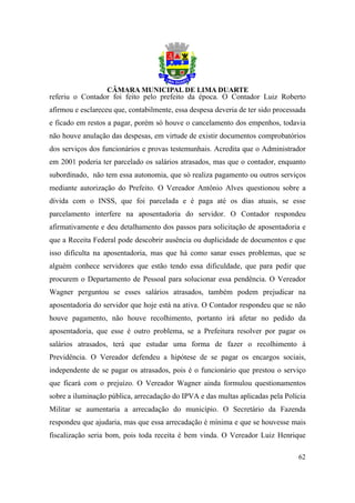 referiu o Contador foi feito pelo prefeito da época. O Contador Luiz Roberto
afirmou e esclareceu que, contabilmente, essa despesa deveria de ter sido processada
e ficado em restos a pagar, porém só houve o cancelamento dos empenhos, todavia
não houve anulação das despesas, em virtude de existir documentos comprobatórios
dos serviços dos funcionários e provas testemunhais. Acredita que o Administrador
em 2001 poderia ter parcelado os salários atrasados, mas que o contador, enquanto
subordinado, não tem essa autonomia, que só realiza pagamento ou outros serviços
mediante autorização do Prefeito. O Vereador Antônio Alves questionou sobre a
dívida com o INSS, que foi parcelada e é paga até os dias atuais, se esse
parcelamento interfere na aposentadoria do servidor. O Contador respondeu
afirmativamente e deu detalhamento dos passos para solicitação de aposentadoria e
que a Receita Federal pode descobrir ausência ou duplicidade de documentos e que
isso dificulta na aposentadoria, mas que há como sanar esses problemas, que se
alguém conhece servidores que estão tendo essa dificuldade, que para pedir que
procurem o Departamento de Pessoal para solucionar essa pendência. O Vereador
Wagner perguntou se esses salários atrasados, também podem prejudicar na
aposentadoria do servidor que hoje está na ativa. O Contador respondeu que se não
houve pagamento, não houve recolhimento, portanto irá afetar no pedido da
aposentadoria, que esse é outro problema, se a Prefeitura resolver por pagar os
salários atrasados, terá que estudar uma forma de fazer o recolhimento à
Previdência. O Vereador defendeu a hipótese de se pagar os encargos sociais,
independente de se pagar os atrasados, pois é o funcionário que prestou o serviço
que ficará com o prejuízo. O Vereador Wagner ainda formulou questionamentos
sobre a iluminação pública, arrecadação do IPVA e das multas aplicadas pela Polícia
Militar se aumentaria a arrecadação do município. O Secretário da Fazenda
respondeu que ajudaria, mas que essa arrecadação é mínima e que se houvesse mais
fiscalização seria bom, pois toda receita é bem vinda. O Vereador Luiz Henrique

                                                                                 62
 