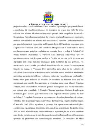 perguntou sobre a receita vinda do IPVA, se existe algum órgão que possa informar
a quantidade de veículos emplacados no município ou se por esse valor há como
calcular esse número. O contador respondeu que em 2009, um policial levou até à
Secretaria de Fazenda essa quantidade de veículos emplacados em nosso município,
mas não sabe se existe um número mais atualizado. O Vereador Davi complementou
que essa informação é conseguida na Delegacia local. O Presidente concordou com
a opinião do Vereador Davi, em virtude da Delegacia ser o local onde se faz o
emplacamento dos veículos e solicitou ao contador fazer o pedido à Polícia Civil
desses números atualizados. O Vereador Luiz Henrique acrescentou que seu
questionamento se justifica para auxiliar o Prefeito na hora de pedir recursos aos
deputados com esses números atualizados para melhorias de vias públicas. Foi
acrescentado pelo contador que o Prefeito está fazendo um estudo de mudanças no
trânsito na cidade. O Vereador Davi aproveitou para saber se os redutores de
velocidade já solicitados ao Executivo estão incluídos nessas mudanças. O contador
respondeu que estão incluídos os redutores, pintura de ruas, placas de sinalização e
outras obras para melhoria do trânsito. O Secretário de Fazenda disse que foi
mencionada em reunião dos secretários a prioridade para a rua Manoel Otaviano
Ferreira, onde os moradores reclamam que nas madrugadas, esta rua se transforma
em pista de alta velocidade. O Vereador Wagner levantou a hipótese de colocação
de radares, pois acredita que o motorista só irá respeitar o trânsito quando lhe doer
no bolso. O Pessoal do Executivo acrescentou que a fiscalização também deveria ser
estendida para as estradas vicinais em virtude do trânsito de veículos muito pesados.
O Vereador José Nilton agradeceu a presença dos representantes do município e
comentou da esperança de no próximo ano quando da apresentação das contas possa
falar da atual administração, lamentando que a apresentação em si não demorou
mais de dez minutos e que a mais de quarenta minutos alguns colegas só levantaram
questões de problemas das administrações anteriores. O Presidente da Mesa

                                                                                  63
 