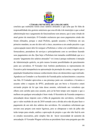concluiu que realmente restou esses salários atrasados e que acha que foi falta de
responsabilidade dos gestores anteriores que essa dívida é do município e que a atual
administração traz o pagamento do funcionalismo sem atrasos, que é uma virtude do
atual gestor do município. O Contador esclareceu que esses pagamentos ainda não
foram efetuados, porque o atual Prefeito, quando assumiu a Prefeitura em seu
primeiro mandato, no ano de dois mil e cinco, encontrou-a em estado precário e que
a preocupação maior dele foi reerguer a Prefeitura e voltar a ter credibilidade com os
fornecedores, prestadores de serviços e principalmente com os servidores fazendo
seus pagamentos em dia. Que hoje a Prefeitura tem tamanha credibilidade que se o
assunto “pagamento dos salários atrasados” vir à tona é porque realmente é intenção
da Administração quitá-lo, ou pelo menos levantar possibilidades de parcelamento
junto aos servidores. O Vereador José Antônio parabenizou os representantes do
Executivo pela transparência na apresentação da prestação de contas, e sugeriu que a
população limaduartina tomasse conhecimento desse ato democrático aqui realizado.
Agradeceu ao Contador e ao Secretário de Fazenda pelos esclarecimentos e encerrou
sua fala. O Contador aproveitou a sua presença junto aos vereadores e levantou o
assunto sobre o reajuste do IPTU, predizendo que em breve o Executivo estará
enviando projeto de lei que trata desse assunto, solicitando aos vereadores que
olhem com carinho para esse assunto, pois já há bem tempo sem reajuste e que a
melhora em qualquer arrecadação é bem vinda. O Secretário de Fazenda comparou a
arrecadação desse imposto com a folha de pagamento dos servidores, verificando
que o valor recebido do ano de 2010 somado com a dívida ativa não dá para fazer o
pagamento de um mês dos salários dos servidores. Os vereadores solicitaram que
enviem esse projeto com maior ligeireza, pois se ultrapassar o mês de julho não
terão tempo para estudo, análise e aprovação do projeto e que não irão fazê-la sem
os estudos necessários, pelo simples fato de haver necessidade de aumento da
arrecadação. O Vereador Wagner solicitou ao presidente fazer uma pergunta que não

                                                                                   64
 