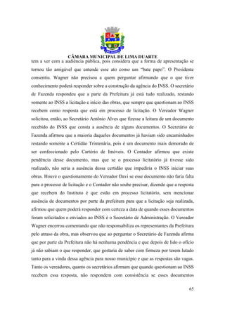 tem a ver com a audiência pública, pois considera que a forma de apresentação se
tornou tão amigável que entende esse ato como um “bate papo”. O Presidente
consentiu. Wagner não precisou a quem perguntar afirmando que o que tiver
conhecimento poderá responder sobre a construção da agência do INSS. O secretário
de Fazenda respondeu que a parte da Prefeitura já está tudo realizado, restando
somente ao INSS a licitação e início das obras, que sempre que questionam ao INSS
recebem como resposta que está em processo de licitação. O Vereador Wagner
solicitou, então, ao Secretário Antônio Alves que fizesse a leitura de um documento
recebido do INSS que consta a ausência de alguns documentos. O Secretário de
Fazenda afirmou que a maioria daqueles documentos já haviam sido encaminhados
restando somente a Certidão Trintenária, pois é um documento mais demorado de
ser confeccionado pelo Cartório de Imóveis. O Contador afirmou que existe
pendência desse documento, mas que se o processo licitatório já tivesse sido
realizado, não seria a ausência dessa certidão que impediria o INSS iniciar suas
obras. Houve o questionamento do Vereador Davi se esse documento não faria falta
para o processo de licitação e o Contador não soube precisar, dizendo que a resposta
que recebem do Instituto é que estão em processo licitatório, sem mencionar
ausência de documentos por parte da prefeitura para que a licitação seja realizada,
afirmou que quem poderá responder com certeza a data de quando esses documentos
foram solicitados e enviados ao INSS é o Secretário de Administração. O Vereador
Wagner encerrou comentando que não responsabiliza os representantes da Prefeitura
pelo atraso da obra, mas observou que ao perguntar o Secretário de Fazenda afirma
que por parte da Prefeitura não há nenhuma pendência e que depois de lido o ofício
já não sabiam o que responder, que gostaria de saber com firmeza por terem lutado
tanto para a vinda dessa agência para nosso município e que as respostas são vagas.
Tanto os vereadores, quanto os secretários afirmam que quando questionam ao INSS
recebem essa resposta, não respondem com consistência se esses documentos

                                                                                 65
 