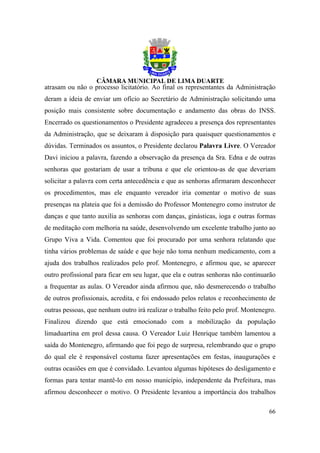 atrasam ou não o processo licitatório. Ao final os representantes da Administração
deram a ideia de enviar um ofício ao Secretário de Administração solicitando uma
posição mais consistente sobre documentação e andamento das obras do INSS.
Encerrado os questionamentos o Presidente agradeceu a presença dos representantes
da Administração, que se deixaram à disposição para quaisquer questionamentos e
dúvidas. Terminados os assuntos, o Presidente declarou Palavra Livre. O Vereador
Davi iniciou a palavra, fazendo a observação da presença da Sra. Edna e de outras
senhoras que gostariam de usar a tribuna e que ele orientou-as de que deveriam
solicitar a palavra com certa antecedência e que as senhoras afirmaram desconhecer
os procedimentos, mas ele enquanto vereador iria comentar o motivo de suas
presenças na plateia que foi a demissão do Professor Montenegro como instrutor de
danças e que tanto auxilia as senhoras com danças, ginásticas, ioga e outras formas
de meditação com melhoria na saúde, desenvolvendo um excelente trabalho junto ao
Grupo Viva a Vida. Comentou que foi procurado por uma senhora relatando que
tinha vários problemas de saúde e que hoje não toma nenhum medicamento, com a
ajuda dos trabalhos realizados pelo prof. Montenegro, e afirmou que, se aparecer
outro profissional para ficar em seu lugar, que ela e outras senhoras não continuarão
a frequentar as aulas. O Vereador ainda afirmou que, não desmerecendo o trabalho
de outros profissionais, acredita, e foi endossado pelos relatos e reconhecimento de
outras pessoas, que nenhum outro irá realizar o trabalho feito pelo prof. Montenegro.
Finalizou dizendo que está emocionado com a mobilização da população
limaduartina em prol dessa causa. O Vereador Luiz Henrique também lamentou a
saída do Montenegro, afirmando que foi pego de surpresa, relembrando que o grupo
do qual ele é responsável costuma fazer apresentações em festas, inaugurações e
outras ocasiões em que é convidado. Levantou algumas hipóteses do desligamento e
formas para tentar mantê-lo em nosso município, independente da Prefeitura, mas
afirmou desconhecer o motivo. O Presidente levantou a importância dos trabalhos

                                                                                  66
 
