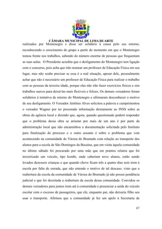 realizados por Montenegro e disse ser solidário à causa pelo seu retorno,
reconhecendo o crescimento do grupo a partir do momento em que o Montenegro
tomou frente nos trabalhos, sabendo do número enorme de pessoas que frequentam
as suas aulas. O Presidente acredita que o desligamento do Montenegro tem ligação
com o concurso, pois acha que irão nomear um professor de Educação Física em seu
lugar, mas não soube precisar se essa é a real situação, apesar dele, pessoalmente
achar que não é necessário um professor de Educação Física para realizar o trabalho
com as pessoas da terceira idade, porque elas não irão fazer exercícios físicos e sim
trabalhos suaves para deixá-las mais flexíveis e felizes. Os demais vereadores foram
solidários à tentativa de retorno do Montenegro e afirmaram desconhecer o motivo
de seu desligamento. O Vereador Antônio Alves solicitou a palavra e cumprimentou
o vereador Wagner por ter procurado informação diretamente ao INSS sobre as
obras da agência local e dizendo que, agora, quando questionado poderá responder
que o problema dessa obra se arrastar por mais de um ano é por parte da
administração local que não encaminhou a documentação solicitada pelo Instituto
para finalização do processo e o outro assunto é sobre o problema que vem
acontecendo na comunidade de Várzea do Brumado com relação ao transporte dos
alunos para a escola de São Domingos da Bocaina, que em visita àquela comunidade
no último sábado foi procurado por uma mãe que em prantos relatou que foi
terceirizado um veículo, tipo kombi, onde caberiam nove alunos, estão sendo
levados dezesseis crianças e que quando chove ficam três a quatro dias sem irem à
escola por falta de estrada, que não entende o motivo de tal descaso, visto que a
reabertura da escola da comunidade de Várzea do Brumado já não possui pendência
judicial e que foi decretada a reabertura da escola dessa comunidade. Convidou os
demais vereadores para juntos irem até à comunidade e presenciar a saída do veículo
escolar com o excesso de passageiros, que ele, enquanto pai, não deixaria filho seu
usar o transporte. Afirmou que a comunidade já fez um apelo à Secretaria de

                                                                                  67
 