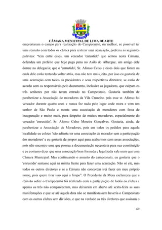 emprestaram o campo para realização do Campeonato, ou melhor, se possível ter
uma reunião com todos os clubes para realizar uma acareação, proferiu as seguintes
palavras: “tem entre esses, um vereador 'enrustido' que sentou nesta Câmara,
defendeu um prefeito que hoje paga pena no Asilo do Albergue, um amigo dele
dorme na delegacia; que o 'enrustido', Sr. Afonso Celso e esses dois que foram na
onda dele estão tentando voltar atrás, mas não tem mais jeito, por isso eu gostaria de
uma acareação com todos os presidentes e seus respectivos diretores; se estão de
acordo com os responsáveis pelo documento, inclusive os jogadores, que culpam os
três senhores por não terem entrado no Campeonato. Gostaria também de
parabenizar a Associação de moradores da Vila Cruzeiro, pois esse sr. Afonso foi
vereador durante quatro anos e nunca fez nada pelo lugar onde mora e vem um
senhor de São Paulo e monta uma associação de moradores com festa de
inauguração e muito mais, para despeito de muitos moradores, especialmente do
vereador 'enrustido', Sr. Afonso Celso Moreira Gonçalves. Gostaria, ainda, de
parabenizar a Associação de Moradores, pois em todos os pedidos para aquela
localidade eu coloco 'não adianta ter uma associação de morador sem a participação
dos moradores' e eu gostaria de propor aqui para acabarmos com essas associações,
pois não encontro uma que possua a documentação necessária para sua constituição
e eu costumo dizer que uma associação bem formada e legalizada vale mais que uma
Câmara Municipal. Mas continuando o assunto do campeonato, eu gostaria que o
'enrustido' sentasse aqui na minha frente para fazer uma acareação. Não só ele, mas
todos os outros diretores e se a Câmara não concordar irei fazer em meu próprio
nome, pois quero tirar isso aqui a limpo”. O Presidente da Mesa esclareceu que a
reunião sobre o Campeonato foi realizada com a participação de todos os clubes e
apenas os três não compareceram, mas deixaram em aberto até sexta-feira as suas
manifestações e que se até aquela data não se manifestassem haveria o Campeonato
com os outros clubes sem divisões, e que na verdade os três diretores que assinam o

                                                                                   69
 