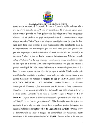 preste esses socorros. O Presidente diz que o Assessor Jurídico deixou claro
que se estiver previsto na LDO e no Orçamento não há problema algum e não
disse que não poderia ser feito, pois se não fosse legal teria feito um parecer
dizendo que não poderia ser pago essa gratificação. E complementando o que
disse o vereador Tadeu Tavares de Matos, o município corre é o risco de ficar
sem quem faça esses socorros e esses funcionários estão trabalhando nisso já
há algum tempo sem reclamações, por isso nada mais justo que gratificá-los
por sair a qualquer hora deixando seus afazeres para atender os chamados. O
vereador Antônio Alves de Paula recorda a fala do orador Márcio Lucinda
sobre o “achismo”, e diz que estamos vivendo numa era de amadorismo, pois
se tem que ter a Defesa Civil que se profissionalize ou que seja criada a
guarda municipal. Diz não querer influenciar o voto de ninguém, mas aí é a
hora de pensar em décimo terceiro, décimo quarto salário. Não havendo mais
manifestações contrárias o projeto é aprovado por seis votos a favor e um
contra. Colocado em votação o Projeto de Lei nº 48/2010 Dispõe sobre a
POLÍTICA MUNICIPAL DE TURISMO RESPONSÁVEL, o Sistema
Municipal de Turismo, o funcionamento das Atividades e Empreendimentos
Turísticos, e dá outras providências. Aprovado por sete votos a favor e
nenhum contra. Colocado em primeira e segunda votação o Projeto de Lei nº
50/2010 “Dispõe sobre a abertura de crédito suplementar no valor de R$
142.000,00 e da outras providências”. Não havendo manifestações em
contrario é aprovado por sete votos a favor e nenhum contra. Colocados em
segunda votação os Projetos de Lei do Legislativo nº 03/2010 “Dispõe sobre
a denominação de ruas e praças na comunidade de Rancharia, neste
município e da outras providências”e 17/2010 “Dispõe sobre a de ruas no

                                                                             7
 
