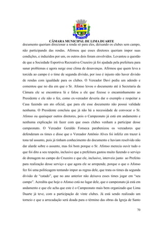 documento queriam direcionar a renda só para eles, deixando os clubes sem campo,
não participando das rendas. Afirmou que esses diretores queriam impor suas
condições, e induzidos por um, os outros dois foram envolvidos. Levantou a questão
de que a Sociedade Esportiva Recreativa Cruzeiro já foi ajudada pela prefeitura para
sanar problemas e agora surge esse clima de desavenças. Afirmou que quem leva a
torcida ao campo é o time de segunda divisão, por isso é injusto não haver divisão
de rendas com igualdade para os clubes. O Vereador Davi pediu um adendo e
comentou que no dia em que o Sr. Afonso levou o documento até à Secretaria da
Câmara ele se encontrava lá e falou a ele que fizesse o encaminhamento ao
Presidente e ele não o fez, como ex-vereador deveria dar o exemplo e respeitar a
Casa fazendo um ato oficial, que para ele esse documento não possui validade
nenhuma. O Presidente concluiu que já não há a necessidade de convocar o Sr.
Afonso ou quaisquer outros diretores, pois o Campeonato já está em andamento e
nenhuma explicação irá fazer com que esses clubes venham a participar desse
campeonato. O Vereador Geraldo Fonseca parabenizou os vereadores que
defenderam os times e disse que o Vereador Antônio Alves foi infeliz em trazer à
tona tal assunto, pois já tinham conhecimento do documento e haviam resolvido não
dar alarde sobre o assunto, mas foi bom porque o Sr. Afonso merecia ouvir tudo o
que foi dito a seu respeito, inclusive que a prefeitura gastou muito fazendo o serviço
de drenagem no campo do Cruzeiro e que ele, inclusive, interveio junto ao Prefeito
para realização desse serviço e que agora ele se arrepende, porque o que o Afonso
fez foi uma politicagem tentando impor as regras dele, que trata os times da segunda
divisão de “catado”, que no ano anterior não deixava esses times jogar em “seu
campo”. Acredita que hoje o Afonso está no lugar dele, que o campeonato já está em
andamento e que ele acha que este é o Campeonato mais bem organizado que Lima
Duarte já teve, com a participação de vinte clubes. Já está sendo realizado um
torneio e que a arrecadação será doada para o término das obras da Igreja de Santo

                                                                                   70
 