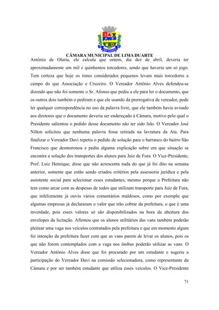 Antônio de Olaria, ele calcula que ontem, dia dez de abril, deveria ter
aproximadamente um mil e quinhentos torcedores, sendo que haveria um só jogo.
Tem certeza que hoje os times considerados pequenos levam mais torcedores a
campo do que Associação e Cruzeiro. O Vereador Antônio Alves defendeu-se
dizendo que não foi somente o Sr. Afonso que pediu a ele para ler o documento, que
os outros dois também o pediram e que ele usando da prerrogativa de vereador, pode
ler qualquer correspondência no uso da palavra livre, que ele também havia avisado
aos diretores que o documento deveria ser endereçado à Câmara, motivo pelo qual o
Presidente salientou o pedido desse documento não ter sido lido. O Vereador José
Nilton solicitou que nenhuma palavra fosse retirada na lavratura da Ata. Para
finalizar o Vereador Davi repetiu o pedido de solução para o barranco do bairro São
Francisco que desmoronou e pediu alguma explicação sobre em que situação se
encontra a solução dos transportes dos alunos para Juiz de Fora. O Vice-Presidente,
Prof. Luiz Henrique, disse que não acrescenta nada do que já foi dito na semana
anterior, somente que estão sendo criados critérios pela assessoria jurídica e pela
assistente social para selecionar esses estudantes, mesmo porque a Prefeitura não
tem como arcar com as despesas de todos que utilizam transporte para Juiz de Fora,
que infelizmente já ouviu vários comentários maldosos, como por exemplo que
algumas empresas já declararam o valor que irão cobrar da prefeitura, o que é uma
inverdade, pois esses valores só são disponibilizados na hora da abertura dos
envelopes da licitação. Afirmou que os alunos utilitários das vans também poderão
pleitear uma vaga nos veículos contratados pela prefeitura e que em momento algum
foi intenção da prefeitura fazer com que as vans parem de levar os alunos, pois os
que não forem contemplados com a vaga nos ônibus poderão utilizar as vans. O
Vereador Antônio Alves disse que foi procurado por um estudante e sugeriu a
participação do Vereador Davi na comissão selecionadora, como representante da
Câmara e por ser também estudante que utiliza esses veículos. O Vice-Presidente

                                                                                71
 