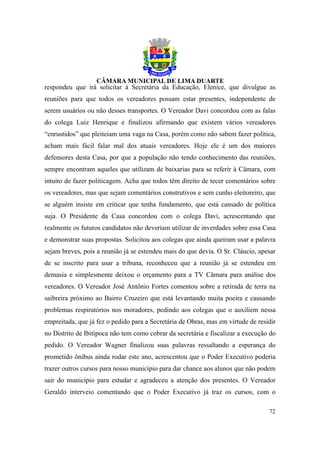respondeu que irá solicitar à Secretária da Educação, Elenice, que divulgue as
reuniões para que todos os vereadores possam estar presentes, independente de
serem usuários ou não desses transportes. O Vereador Davi concordou com as falas
do colega Luiz Henrique e finalizou afirmando que existem vários vereadores
“enrustidos” que pleiteiam uma vaga na Casa, porém como não sabem fazer política,
acham mais fácil falar mal dos atuais vereadores. Hoje ele é um dos maiores
defensores desta Casa, por que a população não tendo conhecimento das reuniões,
sempre encontram aqueles que utilizam de baixarias para se referir à Câmara, com
intuito de fazer politicagem. Acha que todos têm direito de tecer comentários sobre
os vereadores, mas que sejam comentários construtivos e sem cunho eleitoreiro, que
se alguém insiste em criticar que tenha fundamento, que está cansado de política
suja. O Presidente da Casa concordou com o colega Davi, acrescentando que
realmente os futuros candidatos não deveriam utilizar de inverdades sobre essa Casa
e demonstrar suas propostas. Solicitou aos colegas que ainda queiram usar a palavra
sejam breves, pois a reunião já se estendeu mais do que devia. O Sr. Cláucio, apesar
de se inscrito para usar a tribuna, reconheceu que a reunião já se estendeu em
demasia e simplesmente deixou o orçamento para a TV Câmara para análise dos
vereadores. O Vereador José Antônio Fortes comentou sobre a retirada de terra na
saibreira próximo ao Bairro Cruzeiro que está levantando muita poeira e causando
problemas respiratórios nos moradores, pedindo aos colegas que o auxiliem nessa
empreitada, que já fez o pedido para a Secretária de Obras, mas em virtude de residir
no Distrito de Ibitipoca não tem como cobrar da secretária e fiscalizar a execução do
pedido. O Vereador Wagner finalizou suas palavras ressaltando a esperança do
prometido ônibus ainda rodar este ano, acrescentou que o Poder Executivo poderia
trazer outros cursos para nosso município para dar chance aos alunos que não podem
sair do município para estudar e agradeceu a atenção dos presentes. O Vereador
Geraldo interveio comentando que o Poder Executivo já traz os cursos, com o

                                                                                  72
 