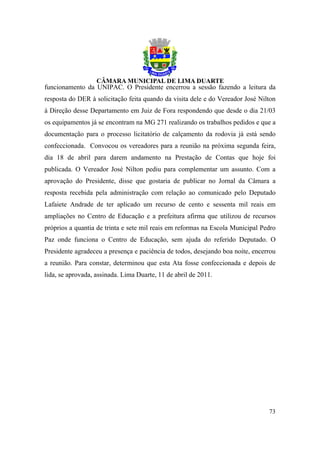 funcionamento da UNIPAC. O Presidente encerrou a sessão fazendo a leitura da
resposta do DER à solicitação feita quando da visita dele e do Vereador José Nilton
à Direção desse Departamento em Juiz de Fora respondendo que desde o dia 21/03
os equipamentos já se encontram na MG 271 realizando os trabalhos pedidos e que a
documentação para o processo licitatório de calçamento da rodovia já está sendo
confeccionada. Convocou os vereadores para a reunião na próxima segunda feira,
dia 18 de abril para darem andamento na Prestação de Contas que hoje foi
publicada. O Vereador José Nilton pediu para complementar um assunto. Com a
aprovação do Presidente, disse que gostaria de publicar no Jornal da Câmara a
resposta recebida pela administração com relação ao comunicado pelo Deputado
Lafaiete Andrade de ter aplicado um recurso de cento e sessenta mil reais em
ampliações no Centro de Educação e a prefeitura afirma que utilizou de recursos
próprios a quantia de trinta e sete mil reais em reformas na Escola Municipal Pedro
Paz onde funciona o Centro de Educação, sem ajuda do referido Deputado. O
Presidente agradeceu a presença e paciência de todos, desejando boa noite, encerrou
a reunião. Para constar, determinou que esta Ata fosse confeccionada e depois de
lida, se aprovada, assinada. Lima Duarte, 11 de abril de 2011.




                                                                                73
 