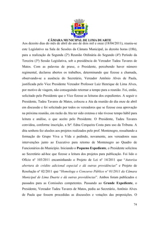 Aos dezoito dias do mês de abril do ano de dois mil e onze (18/04/2011), reuniu-se
este Legislativo na Sala de Sessões da Câmara Municipal, às dezoito horas (18h),
para a realização da Segunda (2ª) Reunião Ordinária do Segundo (4º) Período da
Terceira (3ª) Sessão Legislativa, sob a presidência do Vereador Tadeu Tavares de
Matos. Com as palavras de praxe, o Presidente, percebendo haver número
regimental, declarou abertos os trabalhos, determinando que fizesse a chamada,
observando-se a ausência do Secretário, Vereador Antônio Alves de Paula,
justificada pelo Vice Presidente Vereador Professor Luiz Henrique de Lima Alves,
por motivo de viagem, não conseguindo retornar a tempo para a reunião. Foi, então,
solicitado pelo Presidente que o Vice fizesse as leituras dos expedientes. A seguir o
Presidente, Tadeu Tavares de Matos, colocou a Ata da reunião do dia onze de abril
em discussão e foi solicitado por todos os vereadores que se fizesse essa aprovação
na próxima reunião, em razão da Ata ter sido extensa e não tivesse tempo hábil para
leitura e análise, o que aceito pelo Presidente. O Presidente, Tadeu Tavares
convidou, conforme inscrição, a Srª. Edna Cerqueira Costa para uso da Tribuna. A
dita senhora fez alusões aos projetos realizados pelo prof. Montenegro, ressaltando a
formação do Grupo Viva a Vida e pedindo, novamente, aos vereadores suas
intervenções junto ao Executivo para retorno de Montenegro ao Quadro de
Funcionários do Município. Iniciando o Pequeno Expediente, o Presidente solicitou
ao Secretário ad-hoc que fizesse a leitura dos projetos para publicação. Foi lido o
Ofício nº 103/2011 encaminhando o Projeto de Lei nº 14/2011 que “Autoriza
abertura de crédito adicional especial e dá outras providências” e Projeto de
Resolução nº 02/2011 que “Homologa o Concurso Público nº 01/2011 da Câmara
Municipal de Lima Duarte e dá outras providências”. Ambos foram publicados e
passados para as Comissões competentes. Passando ao Grande Expediente, o
Presidente, Vereador Tadeu Tavares de Matos, pediu ao Secretário, Antônio Alves
de Paula que fossem procedidas as discussões e votações das proposições. O

                                                                                  74
 