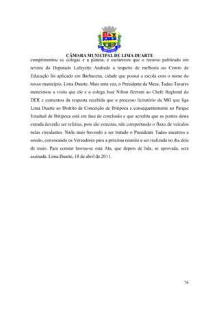 cumprimentou os colegas e a plateia, e esclareceu que o recurso publicado em
revista do Deputado Lafayette Andrade a respeito de melhoria no Centro de
Educação foi aplicado em Barbacena, cidade que possui a escola com o nome do
nosso município, Lima Duarte. Mais uma vez, o Presidente da Mesa, Tadeu Tavares
mencionou a visita que ele e o colega José Nilton fizeram ao Chefe Regional do
DER e comentou da resposta recebida que o processo licitatório da MG que liga
Lima Duarte ao Distrito de Conceição de Ibitipoca e consequentemente ao Parque
Estadual de Ibitipoca está em fase de conclusão e que acredita que as pontes desta
estrada deverão ser refeitas, pois são estreitas, não comportando o fluxo de veículos
nelas circulantes. Nada mais havendo a ser tratado o Presidente Tadeu encerrou a
sessão, convocando os Vereadores para a próxima reunião a ser realizada no dia dois
de maio. Para constar lavrou-se esta Ata, que depois de lida, se aprovada, será
assinada. Lima Duarte, 18 de abril de 2011.




                                                                                  76
 
