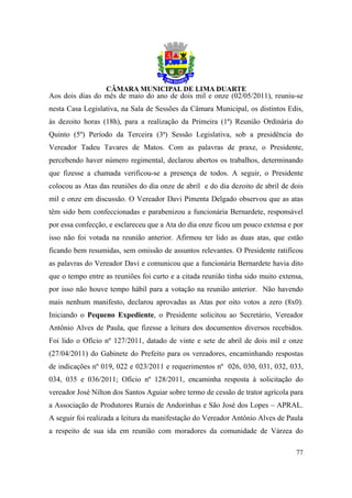 Aos dois dias do mês de maio do ano de dois mil e onze (02/05/2011), reuniu-se
nesta Casa Legislativa, na Sala de Sessões da Câmara Municipal, os distintos Edis,
às dezoito horas (18h), para a realização da Primeira (1ª) Reunião Ordinária do
Quinto (5º) Período da Terceira (3ª) Sessão Legislativa, sob a presidência do
Vereador Tadeu Tavares de Matos. Com as palavras de praxe, o Presidente,
percebendo haver número regimental, declarou abertos os trabalhos, determinando
que fizesse a chamada verificou-se a presença de todos. A seguir, o Presidente
colocou as Atas das reuniões do dia onze de abril e do dia dezoito de abril de dois
mil e onze em discussão. O Vereador Davi Pimenta Delgado observou que as atas
têm sido bem confeccionadas e parabenizou a funcionária Bernardete, responsável
por essa confecção, e esclareceu que a Ata do dia onze ficou um pouco extensa e por
isso não foi votada na reunião anterior. Afirmou ter lido as duas atas, que estão
ficando bem resumidas, sem omissão de assuntos relevantes. O Presidente ratificou
as palavras do Vereador Davi e comunicou que a funcionária Bernardete havia dito
que o tempo entre as reuniões foi curto e a citada reunião tinha sido muito extensa,
por isso não houve tempo hábil para a votação na reunião anterior. Não havendo
mais nenhum manifesto, declarou aprovadas as Atas por oito votos a zero (8x0).
Iniciando o Pequeno Expediente, o Presidente solicitou ao Secretário, Vereador
Antônio Alves de Paula, que fizesse a leitura dos documentos diversos recebidos.
Foi lido o Ofício nº 127/2011, datado de vinte e sete de abril de dois mil e onze
(27/04/2011) do Gabinete do Prefeito para os vereadores, encaminhando respostas
de indicações nº 019, 022 e 023/2011 e requerimentos nº 026, 030, 031, 032, 033,
034, 035 e 036/2011; Ofício nº 128/2011, encaminha resposta à solicitação do
vereador José Nilton dos Santos Aguiar sobre termo de cessão de trator agrícola para
a Associação de Produtores Rurais de Andorinhas e São José dos Lopes – APRAL.
A seguir foi realizada a leitura da manifestação do Vereador Antônio Alves de Paula
a respeito de sua ida em reunião com moradores da comunidade de Várzea do

                                                                                 77
 
