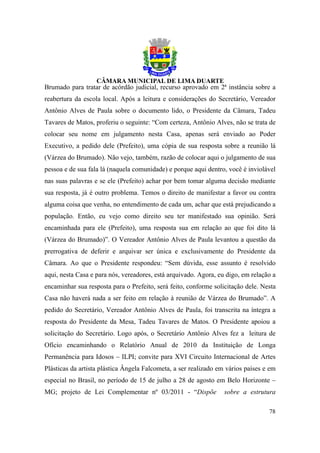 Brumado para tratar de acórdão judicial, recurso aprovado em 2ª instância sobre a
reabertura da escola local. Após a leitura e considerações do Secretário, Vereador
Antônio Alves de Paula sobre o documento lido, o Presidente da Câmara, Tadeu
Tavares de Matos, proferiu o seguinte: “Com certeza, Antônio Alves, não se trata de
colocar seu nome em julgamento nesta Casa, apenas será enviado ao Poder
Executivo, a pedido dele (Prefeito), uma cópia de sua resposta sobre a reunião lá
(Várzea do Brumado). Não vejo, também, razão de colocar aqui o julgamento de sua
pessoa e de sua fala lá (naquela comunidade) e porque aqui dentro, você é inviolável
nas suas palavras e se ele (Prefeito) achar por bem tomar alguma decisão mediante
sua resposta, já é outro problema. Temos o direito de manifestar a favor ou contra
alguma coisa que venha, no entendimento de cada um, achar que está prejudicando a
população. Então, eu vejo como direito seu ter manifestado sua opinião. Será
encaminhada para ele (Prefeito), uma resposta sua em relação ao que foi dito lá
(Várzea do Brumado)”. O Vereador Antônio Alves de Paula levantou a questão da
prerrogativa de deferir e arquivar ser única e exclusivamente do Presidente da
Câmara. Ao que o Presidente respondeu: “Sem dúvida, esse assunto é resolvido
aqui, nesta Casa e para nós, vereadores, está arquivado. Agora, eu digo, em relação a
encaminhar sua resposta para o Prefeito, será feito, conforme solicitação dele. Nesta
Casa não haverá nada a ser feito em relação à reunião de Várzea do Brumado”. A
pedido do Secretário, Vereador Antônio Alves de Paula, foi transcrita na íntegra a
resposta do Presidente da Mesa, Tadeu Tavares de Matos. O Presidente apoiou a
solicitação do Secretário. Logo após, o Secretário Antônio Alves fez a leitura de
Ofício encaminhando o Relatório Anual de 2010 da Instituição de Longa
Permanência para Idosos – ILPI; convite para XVI Circuito Internacional de Artes
Plásticas da artista plástica Ângela Falcometa, a ser realizado em vários países e em
especial no Brasil, no período de 15 de julho a 28 de agosto em Belo Horizonte –
MG; projeto de Lei Complementar nº 03/2011 - “Dispõe              sobre a estrutura

                                                                                  78
 