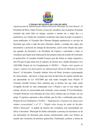 organizacional da Administração Pública Direta do Município de Lima Duarte”. O
Presidente da Mesa, Tadeu Tavares, avisou aos vereadores que os projetos de grande
extensão não serão lidos na íntegra, somente a ementa até o artigo dez e a
justificativa, em virtude dos vereadores receberem uma cópia de todos os projetos a
serem publicados. O Vereador Davi Pimenta Delgado parabenizou os serviços da
Secretaria que estão a cada dia mais eficientes, dando o exemplo das cópias dos
documentos e protocolo de entrega de documentos, assim como relação das ações
nas agendas da Secretaria e do Presidente da Câmara e solicitando a todos os
vereadores que façam uma leitura prévia dos projetos antes da reunião de Comissões
na quinta-feira. O vereador Geraldo Fonseca quis dar ênfase ao artigo cinquenta e
três (53) que revoga outras leis já vigentes, de mesmo teor e dando alterações à Lei
1426/2008; Projeto de Lei Complementar nº 04/2011 – “Dispõe sobre quadro de
cargos e salários dos funcionários da Administração Direta do Município de Lima
Duarte”. O Secretário, Vereador Antônio Alves de Paula, levantou a preocupação
de, nesse projeto, não haver o artigo que trata da data base do reajuste salarial que
era apresentado na Lei 1425/2008 que está sendo revogada nesse Projeto. O
Vereador Geraldo Fonseca Neto salientou que as demais leis que estão sendo
revogadas deverão ter uma comparação com o Projeto e que se esse artigo não
constar, deverá ser acrescentado pela comissão, como emenda. O Vice-Presidente,
Vereador Professor Luiz Henrique de Lima Alves, afirmou que no Projeto, em seu
artigo 15 (quinze), apresenta a data referida, que foi lido e confirmado para todos.
Projetos de Leis Ordinárias nº 16/2011 – “Regulamenta o transporte de alunos para
cidades circunvizinhas” e nº 17 – “Dispõe sobre licença de saúde do Servidor
Público Municipal”. A pedido da maioria dos vereadores será encaminhado um
ofício à Secretaria Municipal de Saúde solicitando a presença do Secretário ou de
um funcionário da Secretaria para prestar esclarecimento sobre esse Projeto na
reunião das Comissões da próxima quinta-feira. Finalizando, proferiu a leitura do

                                                                                  79
 
