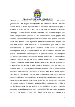 Distrito de Conceição de Ibitipoca, neste município e da outras
providências”. Os projetos são aprovados por sete votos a favor e nenhum
contra. Antes de passar a palavra livre o Presidente faz um convite para a
Cantata de Natal no dia 18/12/2010 às 20 horas no Prédio da Câmara
Municipal. Fazendo uso da palavra o vereador Davi Pimenta Delgado fala
sobre o projeto que foi aprovado na Casa, incentivando a cultura, projeto esse
que leva o nome do saudoso professor Márcio Ulisses, logo após foi aberto um
edital onde pessoas físicas e jurídicas poderiam inscrever seus projetos, diz
que tem evitado fazer indicações e requerimentos, por isso faz um
questionamento há quem possa responder, quais foram os projetos
contemplados, pois já foi questionado e não tem informação nenhuma para
passar. Como ninguém soube responder tal questionamento o Presidente pede
ao vereador que faça um requerimento pedindo informações. O vereador Davi
Pimenta Delgado diz que na última reunião falou sobre a rua Clemente
Armando Moreira e em sua última passada pelo bairro Cruzeiro constatou que
a Secretária começou com as obras no local, muito bom, mas que não fique
somente nessa rua e que seja dada à devida atenção a todas as ruas do bairro
que estão em situação de calamidade. O vereador José Nilton Santos Aguiar
fala sobre a estrada dos Leandros onde os motoristas estavam reclamando
muito e no Pão de Angu que pertence ao município de Olaria, mas o que tem a
fazer são agradecimentos pelas obras, na estrada que pertence ao município
vizinho foi feita uma ligação para o vice-prefeito e imediatamente foi feito o
serviço. Diz que algo tem que ser feito a respeito do bota fora, pois a cada dia
que passa se complica mais e sobre a estrada MG 871 o serviço foi começado
no dia dessa reunião e tomara que chegue até o final onde começou o

                                                                              8
 