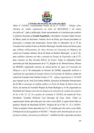 ofício nº 114/2011, encaminhando Projeto de lei nº 15/2011 – “Dispõe sobre
abertura de crédito suplementar no valor de R$35.000,00 e dá outras
providências”. Após a publicação, foram encaminhados às Comissões para análises
e relatórios Passando ao Grande Expediente, o Presidente, Vereador Tadeu Tavares
de Matos, pediu ao Secretário, Antônio Alves de Paula, que fossem procedidas as
discussões e votações das proposições. Foram lidas as indicações: de nº 25 do
Vereador José Antônio Fortes ao Prefeito Municipal, Geraldo Gomes de Souza, para
que viabilize melhoramentos de obras diversas em Conceição de Ibitipoca; de
autoria do Vereador Antônio Alves de Paula ao Prefeito Municipal, as de nº 26,
para viabilizar reformas em toda a extensão do Parque de Exposições e de nº 27,
para reformas da Rua Geraldo Ribeiro de Castro. Todas as indicações foram
aprovadas por 8x0; Requerimentos de nº 37, dirigido ao Sr. Manoel Gomes, Diretor
do DEMAE, requerendo aumento de abastecimento de água em Conceição de
Ibitipoca e de nº 38 endereçado ao Gerente da CEMIG requerendo melhoria e
ampliação da capacidade de energia elétrica em Conceição de Ibitipoca, ambas de
autoria do Vereador José Antônio Fortes; nº 39 – reforça requerimento nº 61/2010
que requereu ao Sr. José Luiz Gattas Hallack, Executivo de Relações Institucionais
da Oi MG a colocação de telefone público no Posto de Saúde do Bairro Poço da
Pedra, de autoria do Vereador Wagner de Paula Rodrigues e nº 40, requerendo ao
Presidente da Câmara concessão de dispensa de interstício de votação dos projetos
de lei nº 08, 11, 12, 14 e projeto de resolução nº 02/2011, de autoria do Vice-
Presidente, Vereador Professor Luiz Henrique de Lima Alves. Todos os
requerimentos foram aprovados por oito votos a zero (8x0). A seguir foram lidos os
projetos: Projeto de Resolução 02/2011, Projetos de lei nº 08, 11, 12 e 14/2011.
Todos os projetos foram aprovados em 1ª e 2ª votações por oito votos a zero (8x0).
O Projeto de Lei do Legislativo nº 02/2011 – “Dispõe sobre denominação de rua em
perímetro urbano e dá outras providências” – também foi lido e aprovado em única

                                                                               80
 