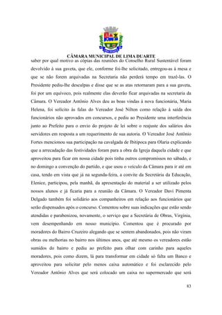 saber por qual motivo as cópias das reuniões do Conselho Rural Sustentável foram
devolvido à sua gaveta, que ele, conforme foi-lhe solicitado, entregou-as à mesa e
que se não forem arquivadas na Secretaria não perderá tempo em trazê-las. O
Presidente pediu-lhe desculpas e disse que se as atas retornaram para a sua gaveta,
foi por um equívoco, pois realmente elas deverão ficar arquivadas na secretaria da
Câmara. O Vereador Antônio Alves deu as boas vindas à nova funcionária, Maria
Helena, foi solícito às falas do Vereador José Nilton como relação à saída dos
funcionários não aprovados em concursos, e pediu ao Presidente uma interferência
junto ao Prefeito para o envio do projeto de lei sobre o reajuste dos salários dos
servidores em resposta a um requerimento de sua autoria. O Vereador José Antônio
Fortes mencionou sua participação na cavalgada de Ibitipoca para Olaria explicando
que a arrecadação das festividades foram para a obra da Igreja daquela cidade e que
aproveitou para ficar em nossa cidade pois tinha outros compromissos no sábado, e
no domingo a convenção do partido, e que usou o veículo da Câmara para ir até em
casa, tendo em vista que já na segunda-feira, a convite da Secretária da Educação,
Elenice, participou, pela manhã, da apresentação do material a ser utilizado pelos
nossos alunos e já ficaria para a reunião da Câmara. O Vereador Davi Pimenta
Delgado também foi solidário aos companheiros em relação aos funcionários que
serão dispensados após o concurso. Comentou sobre suas indicações que estão sendo
atendidas e parabenizou, novamente, o serviço que a Secretária de Obras, Virgínia,
vem desempenhando em nosso município. Comentou que é procurado por
moradores do Bairro Cruzeiro alegando que se sentem abandonados, pois não viram
obras ou melhorias no bairro nos últimos anos, que até mesmo os vereadores estão
sumidos do bairro e pediu ao prefeito para olhar com carinho para aqueles
moradores, pois como dizem, lá para transformar em cidade só falta um Banco e
aproveitou para solicitar pelo menos caixa automático e foi esclarecido pelo
Vereador Antônio Alves que será colocado um caixa no supermercado que será

                                                                                83
 