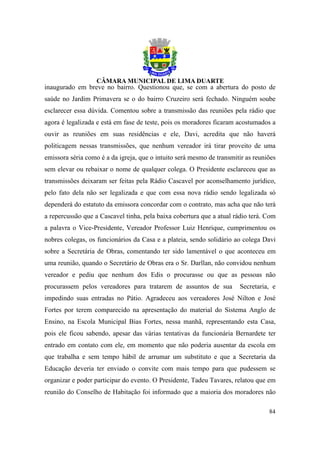 inaugurado em breve no bairro. Questionou que, se com a abertura do posto de
saúde no Jardim Primavera se o do bairro Cruzeiro será fechado. Ninguém soube
esclarecer essa dúvida. Comentou sobre a transmissão das reuniões pela rádio que
agora é legalizada e está em fase de teste, pois os moradores ficaram acostumados a
ouvir as reuniões em suas residências e ele, Davi, acredita que não haverá
politicagem nessas transmissões, que nenhum vereador irá tirar proveito de uma
emissora séria como é a da igreja, que o intuito será mesmo de transmitir as reuniões
sem elevar ou rebaixar o nome de qualquer colega. O Presidente esclareceu que as
transmissões deixaram ser feitas pela Rádio Cascavel por aconselhamento jurídico,
pelo fato dela não ser legalizada e que com essa nova rádio sendo legalizada só
dependerá do estatuto da emissora concordar com o contrato, mas acha que não terá
a repercussão que a Cascavel tinha, pela baixa cobertura que a atual rádio terá. Com
a palavra o Vice-Presidente, Vereador Professor Luiz Henrique, cumprimentou os
nobres colegas, os funcionários da Casa e a plateia, sendo solidário ao colega Davi
sobre a Secretária de Obras, comentando ter sido lamentável o que aconteceu em
uma reunião, quando o Secretário de Obras era o Sr. Darllan, não convidou nenhum
vereador e pediu que nenhum dos Edis o procurasse ou que as pessoas não
procurassem pelos vereadores para tratarem de assuntos de sua          Secretaria, e
impedindo suas entradas no Pátio. Agradeceu aos vereadores José Nilton e José
Fortes por terem comparecido na apresentação do material do Sistema Anglo de
Ensino, na Escola Municipal Bias Fortes, nessa manhã, representando esta Casa,
pois ele ficou sabendo, apesar das várias tentativas da funcionária Bernardete ter
entrado em contato com ele, em momento que não poderia ausentar da escola em
que trabalha e sem tempo hábil de arrumar um substituto e que a Secretaria da
Educação deveria ter enviado o convite com mais tempo para que pudessem se
organizar e poder participar do evento. O Presidente, Tadeu Tavares, relatou que em
reunião do Conselho de Habitação foi informado que a maioria dos moradores não

                                                                                  84
 