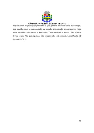regularizaram as prestações pendentes e que gostaria de deixar claro aos colegas,
que medidas mais severas poderão ser tomadas com relação aos devedores. Nada
mais havendo a ser tratado o Presidente Tadeu encerrou a sessão. Para constar
lavrou-se esta Ata, que depois de lida, se aprovada, será assinada. Lima Duarte, 02
de maio de 2011.




                                                                                85
 