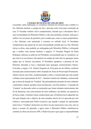 executadas. Após explanação, os vereadores entraram em consenso que o melhor é a
Sra. Dulcinéa desfazer a compra do lote e procurar outro local para construção da
casa. O Vereador Antônio Alves complementou, dizendo que o documento lido é
uma recomendação do Ministério Público e não uma proibição, portanto, acha que o
melhor é ter um pouco de paciência, pois acredita que, como os outros proprietários,
a Sra. Dulcinéa será autorizada a construir no referido local. O Presidente
complementou que apesar de ser uma recomendação acredita que se a Sra. Dulcinéa
iniciar as obras, estas poderão ser embargadas pelo Ministério Público e reforçando
que o melhor seria mesmo desfazer o negócio. O Vereador Wagner de Paula
Rodrigues endossou as palavras do Presidente, acrescentando que os vereadores, no
que estiver ao seu alcance, irão apoiá-la na compra de outro lote ou quaisquer outras
ajudas que se fizerem necessárias. O Presidente agradeceu a presença da Sra.
Dulcinéa, deixando a Casa a disposição para quaisquer esclarecimentos futuros.
Convidou, a seguir, o Sr. Ademir Nogueira de Ávila para uso da tribuna, conforme
inscrição para esclarecimentos sobre ocupação de Áreas de Preservação Permanente.
Ademir iniciou suas falas, cumprimentando a todos e comunicando que está usando
a tribuna como representante do ICC – Instituto Candeia de Cidadania, esclarecendo
que as áreas de atuação do “Candeia” são principalmente proteção do meio ambiente
e patrimônio cultural, questões sócio-assistenciais, sem fins políticos. A intenção do
“Candeia” na discussão sobre as construções que foram relatadas anteriormente não
foi de denunciar, mas como protetor do meio ambiente e da família, em especial as
de baixa renda, o Instituto tomou conhecimento que a Prefeitura havia adquirido um
lote para doação com o objetivo de uma moradia, através de Lei aprovada por esta
Câmara e sancionada pelo Poder Executivo; que quando o projeto foi apresentado
nesta Casa o “Candeia” protocolou um ofício em que mencionava esse caso, mas na
época o assunto foi ignorado, e agora como o Ministério Público manifestou-se
contrário às obras em áreas de APP, o Poder Executivo quis jogar a responsabilidade

                                                                                   87
 