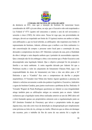 da denúncia ao ICC, mas que a intenção do Instituto foi mencionar locais
considerados de APP e já com obras, ou seja, que o Executivo não está respeitando a
Lei Federal nº 4771 (quatro mil setecentos e setenta e um) de mil novecentos e
sessenta e cinco (1965), há vários anos. Nessa lei rege que, nas proximidades de
córregos, deverá ser respeitado um limite de 15 (quinze) metros em ambos os lados,
sem edificações e, que no local referido, as edificações não respeitam esse limite. O
representante do Instituto, Ademir, afirmou que o melhor a ser feito realmente é a
não concretização da compra e procurar outro local para a construção da casa,
deixando o compromisso de doar a Srª. Dulcinéa o projeto da casa, pois a finalidade
da obra é abrigar o neto daquela senhora que é portador de necessidades especiais.
Que a intenção não foi de embargar a obra e sim mostrar que o Poder Executivo está
descumprindo uma legislação federal. Que o objetivo principal foi de proteção à
família e ao meio ambiente. A outra sugestão deixada por Ademir foi que a
Prefeitura receba o valor do calçamento do loteamento Chácara Park, (que é de
responsabilidade do dono do loteamento) em lotes e doe um deles para a Srª
Dulcinéa e que o “Candeia” fica com o compromisso de dar-lhe o projeto
arquitetônico. O Vereador José Nilton dos Santos Aguiar agradeceu a presença do
Ademir e solicitou novamente a união dos poderes Legislativo, Executivo, Judiciário
e agora do Instituto Candeia, para juntos resolverem o problema da Sra. Dulcinéa. O
Vereador Wagner de Paula Rodrigues questionou ao Ademir se essa irregularidade
atinge também para as edificações antigas ou somente para as atuais. Ademir
esclareceu que a legislação isenta obras realizadas anterior ao ano de 2002 (dois mil
e dois) bastando apenas aos proprietários entrarem com a regulamentação junto ao
IEF (Instituto Estadual de Florestas); que talvez o proprietário tenha de pagar
alguma taxa, mas não corre risco de demolição ou desapropriação por simplesmente
estar próxima ao leito do rio, córrego ou riacho. Observou que as obras em destaque
são recentes, pois o trabalho de fim de curso de sua autoria foi a região do

                                                                                  88
 