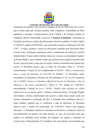 loteamento em questão e que ele possui imagens do ano de 2006 (dois mil e seis) e
que as obras ainda não existiam, portanto estão irregulares. O presidente da Mesa
agradeceu a presença e esclarecimentos do Sr. Ademir e do Instituto Candeia de
Cidadania. Dando continuidade, iniciou-se o Pequeno Expediente, solicitando ao
Secretário que fizesse a leitura dos documentos diversos recebidos. Foi lido o Ofício
nº 140/2011, datado de 04/05/2011, que encaminha resposta às indicações 025, 026
e 027. A seguir, proferiu a leitura de documento expedido pela funcionária Rose
Cristina Uebe, solicitando explicações sobre o achatamento do salário de Auxiliar
Administrativo II para salário mínimo, tendo em vista que a escolaridade exigida é
de Ensino Médio e que os demais cargos que possuem essa exigência recebem além
do que é previsto para o cargo que ela ocupa. Finaliza solicitando uma resposta por
escrito. O Presidente passou para as mãos do Secretário ofício nº 152/2011
encaminhando o Projeto de Lei Complementar nº 05/2011 “Altera a remuneração
para o cargo de Operador de ETA/ETE do DEMAE”. O Presidente, então,
encaminhou ao Secretário os Projetos de leis Ordinárias nº 18, 19 e 20. Projeto de
Lei nº 18/2011 “Inclui no Calendário Oficial de Eventos do Município o Dia do
Migrante e dá outras providências”; Ofício nº 155, datado de 13/05/2011,
encaminhando o Projeto de Lei nº 19/2011 “Dispõe sobre abertura de crédito
suplementar ao orçamento vigente”, durante a leitura do ofício, o Vereador Wagner
interrompeu a leitura, manifestando não possuir a cópia desse projeto junto aos
demais, solicitando a verificação do fato. O Vereador Davi confirmou não ter a
cópia também, pedindo que se verificasse a data do protocolo. O Secretário
observou que o projeto foi protocolado em 13/05/2011. Houve uma pequena
discussão e o Presidente admitiu ter solicitado na Secretaria a entrada do ofício de
encaminhamento do projeto com data anterior, ou seja, de sexta-feira, para que
pudesse ser publicado nessa reunião, por alegação ser urgente a aquisição de
veículos para o Departamento. Os vereadores não concordaram, acrescentando que

                                                                                  89
 