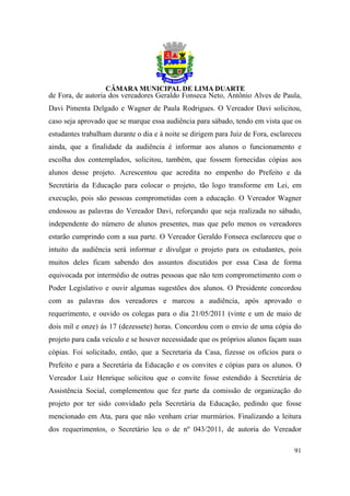 de Fora, de autoria dos vereadores Geraldo Fonseca Neto, Antônio Alves de Paula,
Davi Pimenta Delgado e Wagner de Paula Rodrigues. O Vereador Davi solicitou,
caso seja aprovado que se marque essa audiência para sábado, tendo em vista que os
estudantes trabalham durante o dia e à noite se dirigem para Juiz de Fora, esclareceu
ainda, que a finalidade da audiência é informar aos alunos o funcionamento e
escolha dos contemplados, solicitou, também, que fossem fornecidas cópias aos
alunos desse projeto. Acrescentou que acredita no empenho do Prefeito e da
Secretária da Educação para colocar o projeto, tão logo transforme em Lei, em
execução, pois são pessoas comprometidas com a educação. O Vereador Wagner
endossou as palavras do Vereador Davi, reforçando que seja realizada no sábado,
independente do número de alunos presentes, mas que pelo menos os vereadores
estarão cumprindo com a sua parte. O Vereador Geraldo Fonseca esclareceu que o
intuito da audiência será informar e divulgar o projeto para os estudantes, pois
muitos deles ficam sabendo dos assuntos discutidos por essa Casa de forma
equivocada por intermédio de outras pessoas que não tem comprometimento com o
Poder Legislativo e ouvir algumas sugestões dos alunos. O Presidente concordou
com as palavras dos vereadores e marcou a audiência, após aprovado o
requerimento, e ouvido os colegas para o dia 21/05/2011 (vinte e um de maio de
dois mil e onze) ás 17 (dezessete) horas. Concordou com o envio de uma cópia do
projeto para cada veículo e se houver necessidade que os próprios alunos façam suas
cópias. Foi solicitado, então, que a Secretaria da Casa, fizesse os ofícios para o
Prefeito e para a Secretária da Educação e os convites e cópias para os alunos. O
Vereador Luiz Henrique solicitou que o convite fosse estendido à Secretária de
Assistência Social, complementou que fez parte da comissão de organização do
projeto por ter sido convidado pela Secretária da Educação, pedindo que fosse
mencionado em Ata, para que não venham criar murmúrios. Finalizando a leitura
dos requerimentos, o Secretário leu o de nº 043/2011, de autoria do Vereador

                                                                                  91
 
