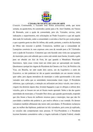 Cruzeiro. Continuando, o Vereador José Nilton acrescentou, ainda, que nesta
semana, na quarta-feira, foi construída a ponte para o Sr. José Cândido, em Várzea
do Brumado, com a ajuda da comunidade, pois ele, Vereador, enviou, entre
indicações e requerimentos, três solicitações ao Poder Executivo e que até aquela
data nada foi realizado, então a comunidade o convidou a fazê-los por conta própria
e que a quantia gasta na obra foi ínfima, não sendo, portanto, o motivo da Secretaria
de Obras não executar o pedido. Comunicou, também que a comunidade de
Laranjeiras construiu às suas expensas uma casa de morada para a Sr.ª Gertrudes
sem a ajuda do Executivo. Comentou que está fazendo uma visita aos açougueiros
do município, pois está sabendo que a carne está saindo mais barata, levando o gado
para ser abatido em Juiz de Fora, do que quando o Matadouro Municipal
funcionava. Após essas visitas trará um relato para ser apresentado em reunião.
Questionou o porquê da viagem do Presidente da Câmara e do Vice, do Prefeito e da
Vice, em Brasília, ter sido usado dois carros, um do Legislativo e outro do
Executivo, se não poderiam ter ido as quatro autoridades em um mesmo veículo,
quer saber, pois alguns moradores do município o estão questionando e ele como
vereador nem sabia que as autoridades mencionadas iriam viajar. O Presidente
informou, que a principio, a intenção era utilizarem um único veículo, mas como a
viagem iria demorar alguns dias, levaram bagagens o que os obrigou a utilizar dois
veículos, pois se fossem em um só ficaria muito apertado. Sobre a ida das quatro
autoridades do município, o Vereador Davi disse, que quando questionado, responde
que eles foram a busca de melhores recursos para o município, mas que não foi
convidado e também não poderia ir, por motivo alheios a sua vontade. Os demais
vereadores também afirmaram não terem sido convidados. O Presidente esclareceu
que, na melhor das hipóteses, poderiam ter três vereadores, pois como já explicado,
os veículos não comportariam mais pessoas. O Vice-Presidente e o Presidente
teceram bastantes comentários sobre a viagem realizada à Capital Federal, citando

                                                                                  93
 